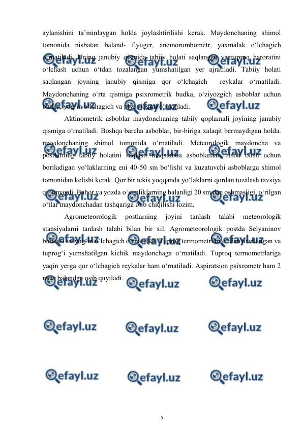  
5 
 
aylanishini ta’minlaygan holda joylashtirilishi kerak. Maydonchaning shimol 
tomonida nisbatan baland- flyuger, anemorumbometr, yaxmalak o‘lchagich 
o‘rnatiladi. Uning janubiy qismida tabiiy holati saqlangan va tuproq haroratini 
o‘lchash uchun o‘tdan tozalangan yumshatilgan yer ajratiladi. Tabiiy holati 
saqlangan joyning janubiy qismiga qor o‘lchagich  reykalar o‘rnatiladi. 
Maydonchaning o‘rta qismiga psixrometrik budka, o‘ziyozgich asboblar uchun 
budka, yog‘in o‘lchagich va plyuviograf o‘rnatiladi.  
 
Aktinometrik asboblar maydonchaning tabiiy qoplamali joyining janubiy 
qismiga o‘rnatiladi. Boshqa barcha asboblar, bir-biriga xalaqit bermaydigan holda. 
maydonchaning shimol tomonida o‘rnatiladi. Meteorologik maydoncha va 
postlarning tabiiy holatini saqlash maqsadida asboblardan hisob olish uchun 
boriladigan yo‘laklarning eni 40-50 sm bo‘lishi va kuzatuvchi asboblarga shimol 
tomonidan kelishi kerak. Qor bir tekis yoqqanda yo‘laklarni qordan tozalash tavsiya 
qilinmaydi. Bahor va yozda o‘simliklarning balanligi 20 sm dan oshmasligi, o‘rilgan 
o‘tlar maydonchadan tashqariga olib chiqilishi lozim. 
 
Agrometeorologik 
postlarning 
joyini 
tanlash 
talabi 
meteorologik 
stansiyalarni tanlash talabi bilan bir xil. Agrometeorologik postda Selyaninov 
budkasi va yog‘in o‘lchagich o‘rnatiladi. Tuproq termometrlari o‘tdan tozalangan va 
tuprog‘i yumshatilgan kichik maydonchaga o‘rnatiladi. Tuproq termometrlariga 
yaqin yerga qor o‘lchagich reykalar ham o‘rnatiladi. Aspiratsion psixrometr ham 2 
metr balandga osib quyiladi. 
