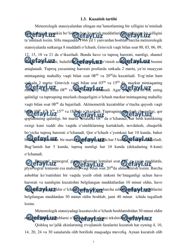  
7 
 
1.3. Kuzatish tartibi 
 
Meteorologik stansiyalardan olingan ma’lumotlarning bir xilligini ta’minlash 
va solishtirish mumkin bo‘lishi uchun kuzatish muddatlari va tartibining bir xilligini 
ta’minlash lozim. SHu maqsadda 1966 yil 1 yanvardan boshlab barcha meteorologik 
stansiyalarda sutkasiga 8 muddatli o‘lchash, Grinvich vaqti bilan soat 00, 03, 06, 09, 
12, 15, 18 va 21 da o‘tkaziladi. Bunda havo va tuproq harorati, namligi, shamol 
tezligi va yo‘nalishi, bulutlilik, meteorologik ko‘rinish uzoqliligi, atmosfera bosimi 
aniqlanadi. Tuproq yuzasining harorati postlarda sutkada 2 marta, ya’ni muayyan 
mintaqaning mahalliy vaqti bilan soat 0800 va 2000da kuzatiladi. Yog‘inlar ham 
sutkada 2 marta: Grinvich vaqti bilan soat 0300 va 1500 da, mazkur mintaqaning 
mahalliy vaqti bilan 0800 va 2000 larda o‘lchanadi. Agar yerda qor bo‘lsa, uning 
qalinligi va tuproqning muzlash chuqurligini o‘lchash mazkur mintaqaning mahalliy 
vaqti bilan soat 0800 da bajariladi. Aktinometrik kuzatishlar o‘rtacha quyosh vaqti 
bilan 0030, 630, 930, 1530 va 1830 da o‘tkaziladi. Tuproqning muzlash chuqurligi, qor 
qoplamining qalinligi, bir marta- ertalabki 0800 da o‘lchanadi, har besh kunlikning 
oxirgi kuni xuddi shu vaqtda o‘simliklarning kurtaklash, novdalash, chuqurlik 
bo‘yicha tuproq harorati o‘lchanadi. Qor o‘lchash s’yomkasi har 10 kunda, bahor 
boshlanishidan oldin  bir marta va qor erish vaqtida har 5 kunda bir marta o‘tkaziladi. 
Bug‘lanish har 5 kunda, tuproq namligi har 10 kunda (dekadaning 8-kuni) 
o‘lchanadi. 
 
Barograf, termograf, gigrograflarning lentalari soat 1300 ga yaqin muddatda, 
plyuviograf lentasini esa mahalliy vaqt bilan soat 2000da almashtirish lozim. Barcha 
asboblar ko‘rsatishini bir vaqtda yozib olish imkoni bo‘lmaganligi uchun havo 
harorati va namligini kuzatishni belgilangan muddatlardan 10 minut oldin, havo 
bosimini 2 minut oldin o‘lchash lozim. Qolgan barcha asboblarning ko‘rsatishlarini 
belgilangan muddatdan 30 minut oldin boshlab, jami 40 minut  ichida tugallash 
lozim. 
Meteorologik stansiyadagi kuzatuvchi o‘lchash boshlanishidan 30 minut oldin 
maydonchadagi asboblarni o‘lchashga tayyorligini tekshirib chiqishi lozim. 
Qishloq xo‘jalik ekinlarining rivojlanish fazalarini kuzatish har oyning 4, 10, 
14, 20, 24 va 30 sanalarida olib borilishi maqsadga muvofiq. Aynan kuzatish olib 
