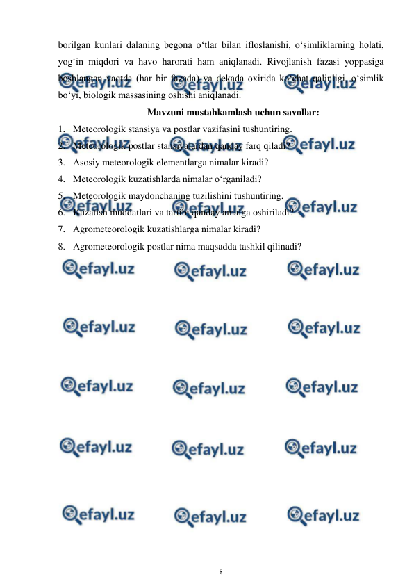  
8 
 
borilgan kunlari dalaning begona o‘tlar bilan ifloslanishi, o‘simliklarning holati, 
yog‘in miqdori va havo harorati ham aniqlanadi. Rivojlanish fazasi yoppasiga 
boshlangan vaqtda (har bir fazada) va dekada oxirida ko‘chat qalinligi, o‘simlik 
bo‘yi, biologik massasining oshishi aniqlanadi.  
Mavzuni mustahkamlash uchun savollar: 
1. Meteorologik stansiya va postlar vazifasini tushuntiring. 
2. Meteorologik postlar stansiyalardan qanday farq qiladi? 
3. Asosiy meteorologik elementlarga nimalar kiradi? 
4. Meteorologik kuzatishlarda nimalar o‘rganiladi? 
5. Meteorologik maydonchaning tuzilishini tushuntiring. 
6. Kuzatish muddatlari va tartibi qanday amalga oshiriladi? 
7. Agrometeorologik kuzatishlarga nimalar kiradi? 
8. Agrometeorologik postlar nima maqsadda tashkil qilinadi? 
 

