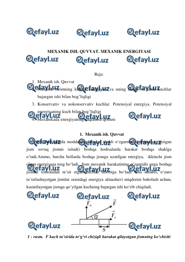  
 
 
 
 
 
MEXANIK ISH. QUVVAT. MEXANIK ENERGIYASI 
 
 
Reja: 
1. Mexanik ish. Quvvat  
2. Mexanik tizimning kinetik energiyasi va uning tashqi va ichki kuchlar 
bajargan ishi bilan bog’liqligi 
3. Konservativ va nokonservativ kuchlar. Potensiyal energiya. Potensiyal 
energiyaning kuch bilan bog’liqligi  
4. Mexanikada energiyaning saqlanish qonuni  
 
1. Mexanik ish. Quvvat 
Ayrim hodisalarda moddaning harakat shakli o‘zgarmaydi, (masalan, qizigan 
jism sovuq jismni isitadi) boshqa hodisalarda harakat boshqa shaklga 
o‘tadi.Ammo, barcha hollarda boshqa jismga uzatilgan energiya,  ikkinchi jism 
olgan energiyaga teng bo‘ladi. Jism mexanik harakatining o‘zgarishi unga boshqa 
jismlar tomonidan ta’sir etgan kuchlar hisobiga bo‘ladi. Shu sababli, o‘zaro 
ta’sirlashayotgan jismlar orasidagi energiya almashuvi miqdorini baholash uchun, 
kuzatilayotgan jismga qo‘yilgan kuchning bajargan ishi ko‘rib chiqiladi. 
 
 
1 - rasm.  F kuch ta’sirida to‘g‘ri chiziqli harakat qilayotgan jismning ko‘chishi 
