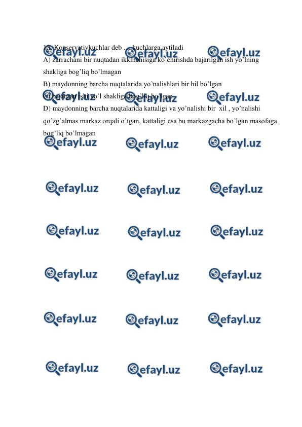 
 
 
13. Konservativkuchlar deb .... kuchlarga aytiladi  
A) zarrachani bir nuqtadan ikkinchisiga ko’chirishda bajarilgan ish yo’lning 
shakliga bog’liq bo’lmagan  
B) maydonning barcha nuqtalarida yo’nalishlari bir hil bo’lgan  
C) bajargan ishi yo’l shakliga bog’liq bo’lgan 
D) maydonning barcha nuqtalarida kattaligi va yo’nalishi bir  xil , yo’nalishi 
qo’zg’almas markaz orqali o’tgan, kattaligi esa bu markazgacha bo’lgan masofaga 
bog’liq bo’lmagan  
