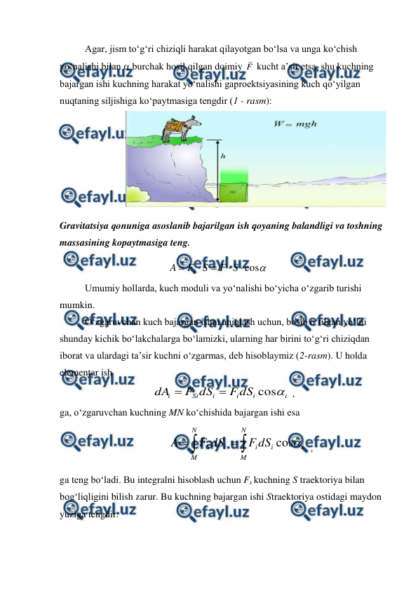  
 
Agar, jism to‘g‘ri chiziqli harakat qilayotgan bo‘lsa va unga ko‘chish 
yo‘nalishi bilan  burchak hosil qilgan doimiy F

 kucht a’sir etsa, shu kuchning 
bajargan ishi kuchning harakat yo‘nalishi gaproektsiyasining kuch qo‘yilgan 
nuqtaning siljishiga ko‘paytmasiga tengdir (1 - rasm): 
                           
 
Gravitatsiya qonuniga asoslanib bajarilgan ish qoyaning balandligi va toshning 
massasining kopaytmasiga teng. 
                                            

cos





S
F
S
F
A
s
 
Umumiy hollarda, kuch moduli va yo‘nalishi bo‘yicha o‘zgarib turishi 
mumkin. 
O‘zgaruvchan kuch bajargan ishni aniqlash uchun, bosib o‘tilgan yo‘lni 
shunday kichik bo‘lakchalarga bo‘lamizki, ularning har birini to‘g‘ri chiziqdan 
iborat va ulardagi ta’sir kuchni o‘zgarmas, deb hisoblaymiz (2-rasm). U holda 
elementar ish 
i
i
i
i
Si
i
dS
F
dS
F
dA

cos


 ,                      
ga, o‘zgaruvchan kuchning MN ko‘chishida bajargan ishi esa  
 
i
N
M
i
i
N
M
i
S
dS
F
dS
F
A

cos




  ,                    
ga teng bo‘ladi. Bu integralni hisoblash uchun Fs kuchning S traektoriya bilan 
bog‘liqligini bilish zarur. Bu kuchning bajargan ishi Straektoriya ostidagi maydon 
yuziga tengdir. 
