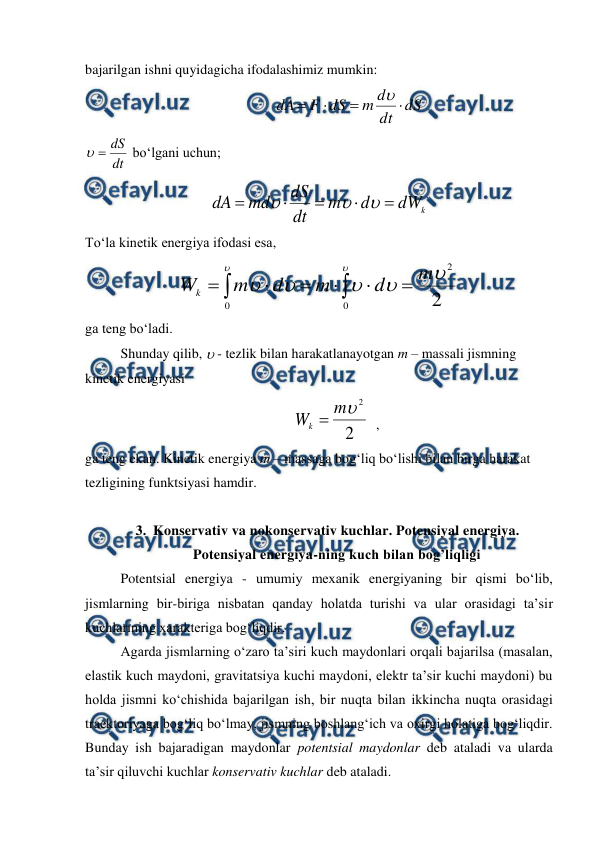  
 
bajarilgan ishni quyidagicha ifodalashimiz mumkin: 
                                                      
dS
dt
d
m
dS
F
dA





 
dt
dS


 bo‘lgani uchun; 
k
dW
d
m
dt
dS
md
dA








 
To‘la kinetik energiya ifodasi esa, 
2
2
0
0







m
d
m
d
m
Wk








 
ga teng bo‘ladi. 
 
Shunday qilib,  - tezlik bilan harakatlanayotgan m – massali jismning 
kinetik energiyasi 
 
2
2

m
Wk 
  ,                                       
ga teng ekan. Kinetik energiya m – massaga bog‘liq bo‘lishi bilan birga harakat 
tezligining funktsiyasi hamdir. 
 
3. Konservativ va nokonservativ kuchlar. Potensiyal energiya. 
Potensiyal energiya-ning kuch bilan bog’liqligi 
 
Potentsial energiya - umumiy mexanik energiyaning bir qismi bo‘lib, 
jismlarning bir-biriga nisbatan qanday holatda turishi va ular orasidagi ta’sir 
kuchlarining xarakteriga bog‘liqdir. 
 
Agarda jismlarning o‘zaro ta’siri kuch maydonlari orqali bajarilsa (masalan, 
elastik kuch maydoni, gravitatsiya kuchi maydoni, elektr ta’sir kuchi maydoni) bu 
holda jismni ko‘chishida bajarilgan ish, bir nuqta bilan ikkincha nuqta orasidagi 
traektoriyaga bog‘liq bo‘lmay, jismning boshlang‘ich va oxirgi holatiga bog‘liqdir. 
Bunday ish bajaradigan maydonlar potentsial maydonlar deb ataladi va ularda 
ta’sir qiluvchi kuchlar konservativ kuchlar deb ataladi. 
