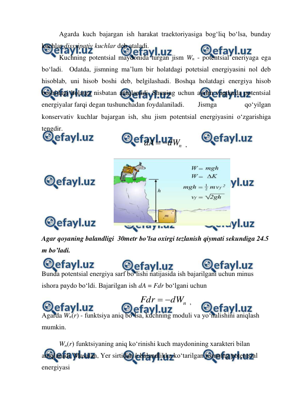  
 
 
Agarda kuch bajargan ish harakat traektoriyasiga bog‘liq bo‘lsa, bunday 
kuchlar disssipativ kuchlar deb ataladi. 
 
Kuchning potentsial maydonida turgan jism Wn - potentsial eneriyaga ega 
bo‘ladi.  Odatda, jismning ma’lum bir holatdagi potetsial energiyasini nol deb 
hisoblab, uni hisob boshi deb, belgilashadi. Boshqa holatdagi energiya hisob 
boshidagi holatga nisbatan aniqlanadi. Shuning uchun ayrim vaqtlarda potentsial 
energiyalar farqi degan tushunchadan foydalaniladi.  
Jismga 
qo‘yilgan 
konservativ kuchlar bajargan ish, shu jism potentsial energiyasini o‘zgarishiga 
tengdir. 
 
n
dW
dA


 ,                                     
                                          
 
Agar qoyaning balandligi  30metr bo’lsa oxirgi tezlanish qiymati sekundiga 24.5 
m bo’ladi. 
 
Bunda potentsial energiya sarf bo‘lishi natijasida ish bajarilgani uchun minus 
ishora paydo bo‘ldi. Bajarilgan ish dA = Fdr bo‘lgani uchun 
 
n
dW
Fdr


 ,                                   
Agarda Wn(r) - funktsiya aniq bo‘lsa, kuchning moduli va yo‘nalishini aniqlash 
mumkin. 
 
Wn(r) funktsiyaning aniq ko‘rinishi kuch maydonining xarakteri bilan 
aniqlanadi. Masalan, Yer sirtidan h balandlikka ko‘tarilgan jismning potentsial 
energiyasi 
