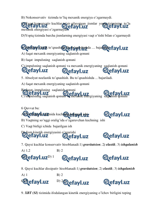  
 
B) Nokonservativ  tizimda to’liq mexanik energiya o’zgarmaydi. 
C) Faqat konservativ kuchlar ta’sir qilayotgan  jismlar  yopiq tizimining  to’la 
mexanik energiyasi o’zgarmaydi. 
D)Yopiq tizimda barcha jismlarning energiyasi vaqt o’tishi bilan o’zgarmaydi 
 
4. Absolyut elastik to’qnashish. Bu to’qnashishda .... bajariladi 
A) faqat mexanik energiyaning saqlanish qonuni  
B) faqat  impulsning  saqlanish qonuni   
C) impulsning saqlanish qonuni va mexanik energiyaning  saqlanish qonuni   
 
5. Absolyut noelastik to’qnashish. Bu to’qnashishda ... bajariladi. 
A) faqat mexanik energiyaning saqlanish qonuni  
B) faqat  impulsning  saqlanish qonuni   
C) impulsning saqlanish qonuni va mexanik energiyaning  saqlanish qonuni   
 
6 Quvvat bu: 
A) Yo’lning bir qismida kuchning bajargan ishi  
B) Vaqtning so’nggi oralig’ida o’zgaruvchan kuchning  ishi  
C) Vaqt birligi ichida  bajarilgan ish  
D) Jism kinetik energiyasini o’zgarishi   
 
7. Qaysi kuchlar konservativ hisoblanadi:1) gravitatsion; 2) elastik; 3) ishqalanish 
A) 1,2 
 
 
B) 2  
 
 
 
 
 
 
C) 3  
 
D) 1 
 
8. Qaysi kuchlar dissipativ hisoblanadi:1) gravitatsion; 2) elastik; 3) ishqalanish 
A) 1  
 
 
B) 2  
 
 
 
 
 
 
C) 3  
 
 
D) 2,3 
 
9. XBT (SI) tizimida ifodalangan kinetik energiyaning o’lchov birligini toping  
