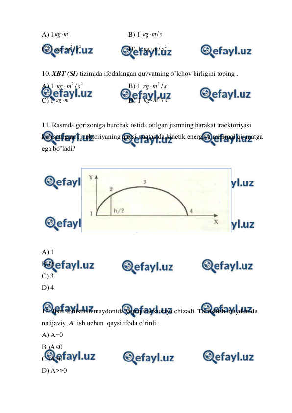  
 
A) 1кg m

 
 
 
          B) 1 
s
m
кg
/

 
 
 
 
 
 
C) 1 
2
2 / s
m
кg 
 
 
 
D) 1 
2
/ s
m
кg 
 
 
10. XBT (SI) tizimida ifodalangan quvvatning o’lchov birligini toping . 
A) 1 
2
2 / s
m
кg 
 
 
 
B) 1 
s
m
кg
/
2

 
 
 
 
 
 
C) 1 
m
кg 
  
 
 
D) 1 
3
2 / s
m
кg 
 
 
11. Rasmda gorizontga burchak ostida otilgan jismning harakat traektoriyasi 
ko’rsatilgan.Traektoriyaning qaysi nuqtasida kinetik energiya minimal qiymatga 
ega bo’ladi? 
 
 
 
A) 1 
B )2 
C) 3 
D) 4 
 
12. Jism tortishish maydonida yopiq traektoriya chizadi. Tortishish maydonida  
natijaviy  A  ish uchun  qaysi ifoda o’rinli. 
A) А=0 
B )А<0 
C )А>0 
D) А>>0 
