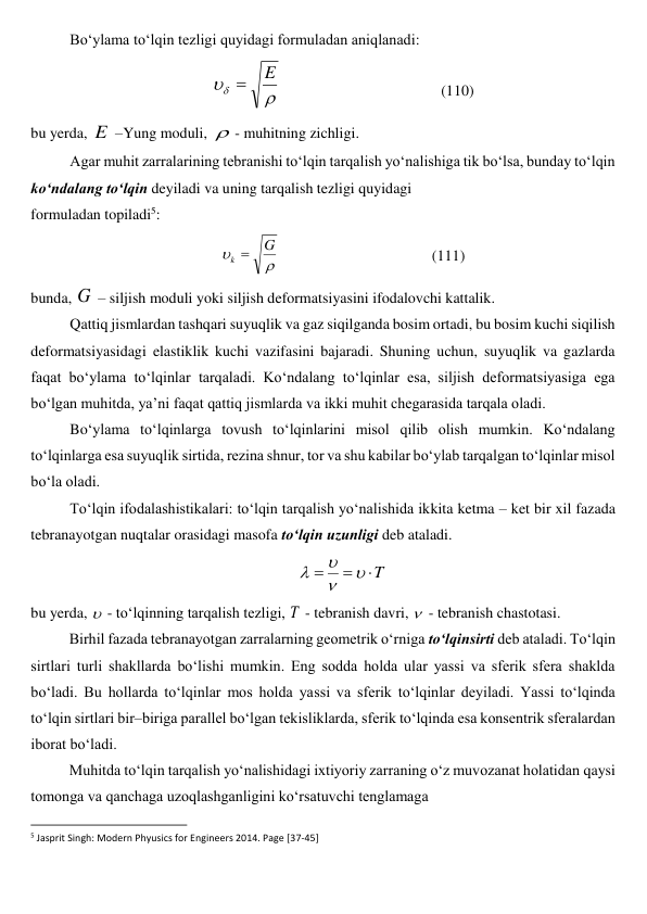 Bo‘ylama to‘lqin tezligi quyidagi formuladan aniqlanadi: 


E

                                          (110) 
bu yerda, E  –Yung moduli, - muhitning zichligi. 
Agar muhit zarralarining tebranishi to‘lqin tarqalish yo‘nalishiga tik bo‘lsa, bunday to‘lqin 
ko‘ndalang to‘lqin deyiladi va uning tarqalish tezligi quyidagi  
formuladan topiladi5: 


G
k 
                                        (111) 
bunda, G  – siljish moduli yoki siljish deformatsiyasini ifodalovchi kattalik. 
Qattiq jismlardan tashqari suyuqlik va gaz siqilganda bosim ortadi, bu bosim kuchi siqilish 
deformatsiyasidagi elastiklik kuchi vazifasini bajaradi. Shuning uchun, suyuqlik va gazlarda 
faqat bo‘ylama to‘lqinlar tarqaladi. Ko‘ndalang to‘lqinlar esa, siljish deformatsiyasiga ega 
bo‘lgan muhitda, ya’ni faqat qattiq jismlarda va ikki muhit chegarasida tarqala oladi. 
Bo‘ylama to‘lqinlarga tovush to‘lqinlarini misol qilib olish mumkin. Ko‘ndalang 
to‘lqinlarga esa suyuqlik sirtida, rezina shnur, tor va shu kabilar bo‘ylab tarqalgan to‘lqinlar misol 
bo‘la oladi. 
To‘lqin ifodalashistikalari: to‘lqin tarqalish yo‘nalishida ikkita ketma – ket bir xil fazada 
tebranayotgan nuqtalar orasidagi masofa to‘lqin uzunligi deb ataladi.  
T







 
bu yerda,  - to‘lqinning tarqalish tezligi, T  - tebranish davri,  - tebranish chastotasi. 
Birhil fazada tebranayotgan zarralarning geometrik o‘rniga to‘lqinsirti deb ataladi. To‘lqin 
sirtlari turli shakllarda bo‘lishi mumkin. Eng sodda holda ular yassi va sferik sfera shaklda 
bo‘ladi. Bu hollarda to‘lqinlar mos holda yassi va sferik to‘lqinlar deyiladi. Yassi to‘lqinda 
to‘lqin sirtlari bir–biriga parallel bo‘lgan tekisliklarda, sferik to‘lqinda esa konsentrik sferalardan 
iborat bo‘ladi. 
Muhitda to‘lqin tarqalish yo‘nalishidagi ixtiyoriy zarraning o‘z muvozanat holatidan qaysi 
tomonga va qanchaga uzoqlashganligini ko‘rsatuvchi tenglamaga 
                                                          
 
5 Jasprit Singh: Modern Phyusics for Engineers 2014. Page [37-45] 
 
