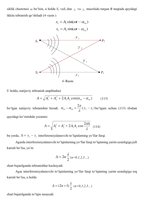siklik chastotasi  bo‘lsin, u holda S1 vaS2 dan 
1
y  va 
2
y  masofada turgan R nuqtada quyidagi 
ikkita tebranish qo‘shiladi (4–rasm ): 
)
sin(
1
0
1
1



t
A
x
 
)
sin(
2
0
2
2



t
A
x
 
 
U holda, natijaviy tebranish amplitudasi 
)
cos(
2
02
01
2
1
2
2
2
1






A
A
A
A
A
         (113) 
bo‘lgan natijaviy tebranishni beradi. 
)
(
2
1
2
02
01
y
y 






bo‘lgani uchun (113) ifodani 
quyidagi ko‘rinishda yozamiz: 





2
cos
2
2
1
2
2
2
1
A
A
A
A
A
  (114) 
bu yerda, 
1
2
y
y 


 interferensiyalanuvchi to‘lqinlarning yo‘llar farqi. 
Agarda interferensiyalanuvchi to‘lqinlarning yo‘llar farqi to‘lqinning yarim uzunligiga juft 
karrali bo‘lsa, ya’ni 
2
2 
n


(n=0,1,2,3…) 
shart bajarilganda tebranishlar kuchayadi. 
 
Agar interferensiyalanuvchi to‘lqinlarning yo‘llar farqi to‘lqinning yarim uzunligiga toq 
karrali bo‘lsa, u holda 
2
)
1
2
(




n
 (n=0,1,2,3…) 
shart bajarilganda to‘lqin susayadi. 
S2 
4–Rasm. 
 
S1 
P1 
P2 
 
 
 
