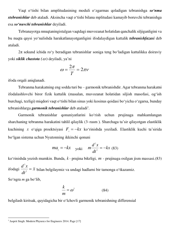 Vaqt o‘tishi bilan amplitudasining moduli o‘zgarmas qoladigan tebranishga so‘nma 
stebranishlar deb ataladi. Aksincha vaqt o‘tishi bilana mplitudasi kamayib boruvchi tebranishga 
esa so‘nuvchi tebranishlar deyiladi. 
Tebranayotga nnuqtaningistalgan vaqtdagi muvozanat holatidan qanchalik siljiganligini va 
bu nuqta qaysi yo‘nalishda harakatlanayotganligini ifodalaydigan kattalik tebranishfazasi deb 
ataladi. 
2π sekund ichida ro‘y beradigan tebranishlar soniga teng bo‘ladigan kattalikka doiraviy 
yoki siklik chastota () deyiladi, ya’ni 



2
2

Т
 
 
 
 
ifoda orqali aniqlanadi. 
 
Tebranma harakatning eng sodda turi bu – garmonik tebranishdir. Agar tebranma harakatni 
ifodalashlovchi biror fizik kattalik (masalan, muvozanat holatidan siljish masofasi, og‘ish 
burchagi, tezligi) miqdori vaqt o‘tishi bilan sinus yoki kosinus qoidasi bo‘yicha o‘zgarsa, bunday 
tebranishlarga garmonik tebranishlar deb ataladi1.  
 
Garmonik tebranishlar qonuniyatlarini ko‘rish uchun prujinaga mahkamlangan 
sharchaning tebranma harakatini tahlil qilaylik (3–rasm ). Sharchaga ta’sir qilayotgan elastiklik 
kuchining x  o‘qiga proektsiyasi 
kx
F
x


 ko‘rinishda yoziladi. Elastiklik kuchi ta’sirida 
bo‘lgan sistema uchun Nyutonning ikkinchi qonuni  
kx
max


    yoki     
kx
dt
x
d
m


2
2
 (83) 
ko‘rinishda yozish mumkin. Bunda, k - prujina bikrligi, m - prujinaga osilgan jism massasi.(83) 
ifodagi 
x
dt
x
d



2
2
 bilan belgilaymiz va undagi hadlarni bir tamonga o‘tkazamiz.  
So‘ngra m ga bo‘lib,  
2


m
k
  
 
 
(84) 
belgilash kiritsak, quyidagicha bir o‘lchovli garmonik tebranishning differensial  
                                                          
 
1 Jasprit Singh: Modern Phyusics for Engineers 2014. Page [17] 
 
