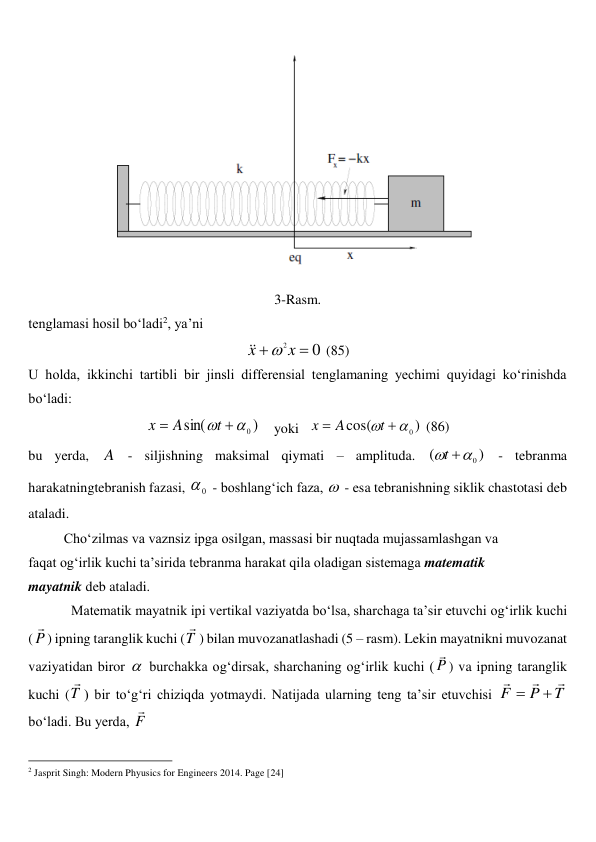  
3-Rasm. 
tenglamasi hosil bo‘ladi2, ya’ni 
0
2 

x
x



 (85) 
U holda, ikkinchi tartibli bir jinsli differensial tenglamaning yechimi quyidagi ko‘rinishda 
bo‘ladi: 
)
sin(
0



t
A
x
    yoki   
)
cos(
0



t
A
x
 (86) 
bu yerda, A - siljishning maksimal qiymati – amplituda. 
)
(
0


t
 - tebranma 
harakatningtebranish fazasi, 
0
 - boshlang‘ich faza,  - esa tebranishning siklik chastotasi deb 
ataladi.  
 
Cho‘zilmas va vaznsiz ipga osilgan, massasi bir nuqtada mujassamlashgan va  
faqat og‘irlik kuchi ta’sirida tebranma harakat qila oladigan sistemaga matematik  
mayatnik deb ataladi.  
Matematik mayatnik ipi vertikal vaziyatda bo‘lsa, sharchaga ta’sir etuvchi og‘irlik kuchi 
( P

) ipning taranglik kuchi (T

) bilan muvozanatlashadi (5 – rasm). Lekin mayatnikni muvozanat 
vaziyatidan biror  burchakka og‘dirsak, sharchaning og‘irlik kuchi ( P

) va ipning taranglik 
kuchi (T

) bir to‘g‘ri chiziqda yotmaydi. Natijada ularning teng ta’sir etuvchisi 
T
P
F





bo‘ladi. Bu yerda, F

 
                                                          
 
2 Jasprit Singh: Modern Phyusics for Engineers 2014. Page [24] 
 
