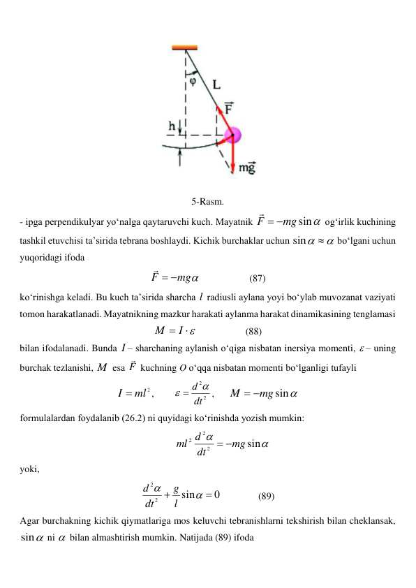  
5-Rasm. 
- ipga perpendikulyar yo‘nalga qaytaruvchi kuch. Mayatnik 

sin
mg
F



 og‘irlik kuchining 
tashkil etuvchisi ta’sirida tebrana boshlaydi. Kichik burchaklar uchun 


sin
 bo‘lgani uchun 
yuqoridagi ifoda  

mg
F



                    (87) 
ko‘rinishga keladi. Bu kuch ta’sirida sharcha l  radiusli aylana yoyi bo‘ylab muvozanat vaziyati 
tomon harakatlanadi. Mayatnikning mazkur harakati aylanma harakat dinamikasining tenglamasi 


I
M
                    (88) 
bilan ifodalanadi. Bunda I – sharchaning aylanish o‘qiga nisbatan inersiya momenti, – uning 
burchak tezlanishi, M  esa F

 kuchning O o‘qqa nisbatan momenti bo‘lganligi tufayli 
2
ml
I 
,        
2
2
dt
d 

,      

sin
mg
M


 
formulalardan foydalanib (26.2) ni quyidagi ko‘rinishda yozish mumkin: 


sin
2
2
2
mg
dt
d
ml


 
yoki,  
0
sin
2
2




l
g
dt
d
               (89) 
Agar burchakning kichik qiymatlariga mos keluvchi tebranishlarni tekshirish bilan cheklansak, 

sin
 ni  bilan almashtirish mumkin. Natijada (89) ifoda 
