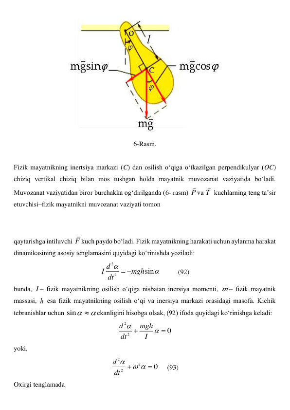  
6-Rasm. 
 
Fizik mayatnikning inertsiya markazi (C) dan osilish o‘qiga o‘tkazilgan perpendikulyar (OC) 
chiziq vertikal chiziq bilan mos tushgan holda mayatnik muvozanat vaziyatida bo‘ladi. 
Muvozanat vaziyatidan biror burchakka og‘dirilganda (6- rasm) P

va T

 kuchlarning teng ta’sir 
etuvchisi–fizik mayatnikni muvozanat vaziyati tomon  
 
 
qaytarishga intiluvchi F

kuch paydo bo‘ladi. Fizik mayatnikning harakati uchun aylanma harakat 
dinamikasining asosiy tenglamasini quyidagi ko‘rinishda yoziladi: 


sin
2
2
mgh
dt
d
I


          
(92) 
bunda, I – fizik mayatnikning osilish o‘qiga nisbatan inersiya momenti, m– fizik mayatnik 
massasi, h esa fizik mayatnikning osilish o‘qi va inersiya markazi orasidagi masofa. Kichik 
tebranishlar uchun 


sin
ekanligini hisobga olsak, (92) ifoda quyidagi ko‘rinishga keladi: 
0
2
2




I
mgh
dt
d
 
yoki, 
0
2
2
2





dt
d
     
(93) 
Oxirgi tenglamada 
