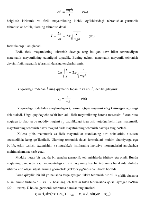 I
mgh

2

          
(94) 
belgilash kiritamiz va fizik mayatnikning kichik og‘ishlaridagi tebranishlar–garmonik 
tebranishlar bo‘lib, ularning tebranish davri 
mgh
I
T



2
2


         (95) 
formula orqali aniqlanadi.  
Endi, fizik mayatnikning tebranish davriga teng bo‘lgan davr bilan tebranadigan 
matematik mayatnikning uzunligini topaylik. Buning uchun, matematik mayatnik tebranish 
davrini fizik mayatnik tebranish davriga tenglashtiramiz: 
mgh
I
g
l


2
2

 
 
Yuqoridagi ifodadan l  ning qiymatini topamiz va uni 
K
l  deb belgilaymiz: 
mh
I
lK 
            (96) 
Yuqoridagi ifoda bilan aniqlanadigan 
K
l  uzunlik fizik mayatnikning keltirilgan uzunligi 
deb ataladi. Unga quyidagicha ta’rif beriladi: fizik mayatnikning barcha massasini fikran bitta 
nuqtaga to‘plab va bu moddiy nuqtani 
K
l  uzunlikdagi ipga osib vujudga keltirilgan matematik 
mayatnikning tebranish davri mavjud fizik mayatnikning tebranish davriga teng bo‘ladi.  
Xulosa qilib, matematik va fizik mayatniklar texnikaning turli sohalarida, xususan 
soatsozlikda keng qo‘llaniladi. Ularning tebranish davri formulalari muhim ahamiyatga ega 
bo‘lib, erkin tushish tezlanishini va murakkab jismlarning inertsiya momentlarini aniqlashda 
muhim ahamiyat kasb etadi. 
 
Moddiy nuqta bir vaqtda bir qancha garmonik tebranishlarda ishtirok eta oladi. Bunda 
nuqtaning qandaydir vaqt momentidagi siljishi nuqtaning har bir tebranma harakatda alohida 
ishtirok etib olgan siljishlarining geometrik (vektor) yig‘indisidan iborat bo‘ladi. 
 
Faraz qilaylik, bir hil yo‘nalishda tarqalayotgan ikkita tebranish bir hil  siklik chastota 
bilan, ammo turlicha 
01
 va 
02
 boshlang‘ich fazalar bilan tebranishda qo‘shilayotgan bo‘lsin 
(29.1 – rasm). U holda, garmonik tebranma harakat tenglamalari, 
)
sin(
1
0
1
1



t
A
x
     va     
)
sin(
2
0
2
2



t
A
x
 
