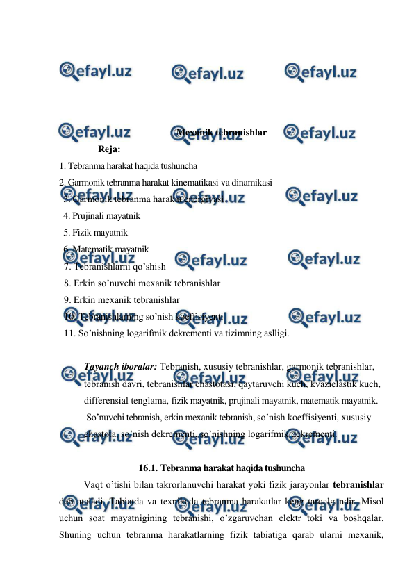 
 
 
 
 
 
 
Mexanik tebranishlar 
                Reja: 
1. Tebranma harakat haqida tushuncha  
2. Garmonik tebranma harakat kinematikasi va dinamikasi 
  3. Garmonik tebranma harakat energiyasi  
  4. Prujinali mayatnik 
  5. Fizik mayatnik 
  6. Matematik mayatnik 
  7. Tebranishlarni qo’shish 
  8. Erkin so’nuvchi mexanik tebranishlar 
  9. Erkin mexanik tebranishlar 
  10. Tebranishlarning so’nish koeffisiyenti 
  11. So’nishning logarifmik dekrementi va tizimning aslligi. 
 
Tayanch iboralar: Tebranish, xususiy tebranishlar, garmonik tebranishlar, 
tebranish davri, tebranishlar chastotasi, qaytaruvchi kuch, kvazielastik kuch, 
differensial tenglama, fizik mayatnik, prujinali mayatnik, matematik mayatnik. 
 So’nuvchi tebranish, erkin mexanik tebranish, so’nish koeffisiyenti, xususiy 
chastota, so’nish dekrementi, so’nishning logarifmik dekrementi. 
 
16.1. Tebranma harakat haqida tushuncha 
 
Vaqt o’tishi bilan takrorlanuvchi harakat yoki fizik jarayonlar tebranishlar 
deb ataladi. Tabiatda va texnikada tebranma harakatlar keng tarqalgandir. Misol 
uchun soat mayatnigining tebranishi, o’zgaruvchan elektr toki va boshqalar. 
Shuning uchun tebranma harakatlarning fizik tabiatiga qarab ularni mexanik, 
