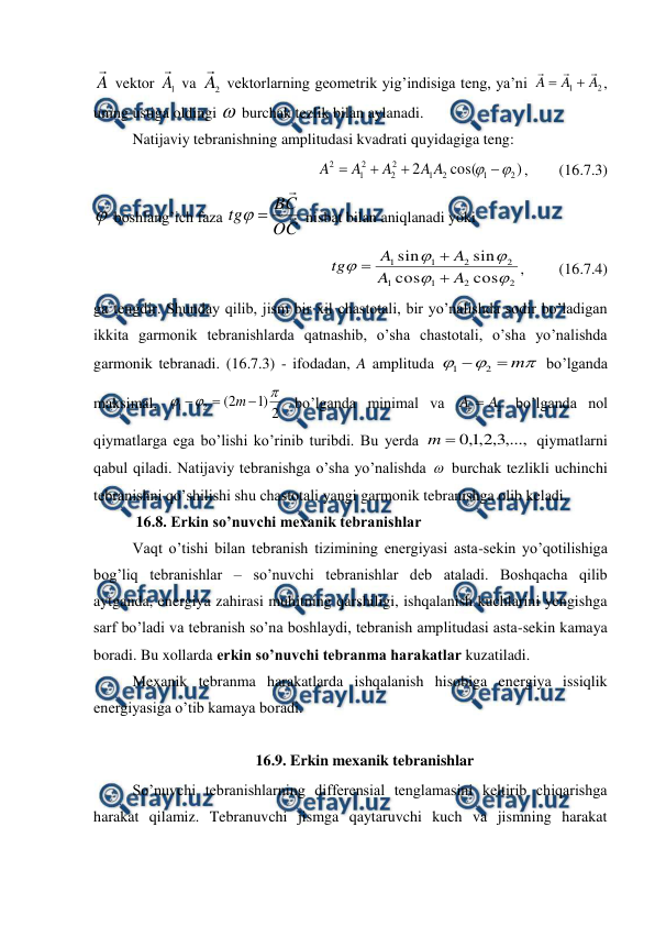  
 
A

 vektor 
1
A

 va 
2
A

 vektorlarning geometrik yig’indisiga teng, ya’ni 
2
1
A
A
A





, 
uning ustiga oldingi  burchak tezlik bilan aylanadi. 
 
Natijaviy tebranishning amplitudasi kvadrati quyidagiga teng: 
)
cos(
2
2
1
2
1
2
2
2
1
2





A
A
A
A
A
,        (16.7.3) 
 boshlang’ich faza 
C
O
C
B
tg




 nisbat bilan aniqlanadi yoki 
2
2
1
1
2
2
1
1
cos
cos
sin
sin





A
A
A
A
tg



,         (16.7.4) 
ga tengdir. Shunday qilib, jism bir xil chastotali, bir yo’nalishda sodir bo’ladigan 
ikkita garmonik tebranishlarda qatnashib, o’sha chastotali, o’sha yo’nalishda 
garmonik tebranadi. (16.7.3) - ifodadan, A amplituda 



m


2
1
 bo’lganda 
maksimal, 
2
)
1
2
(
2
1






m
 bo’lganda minimal va 
2
1
A
A 
 bo’lganda nol 
qiymatlarga ega bo’lishi ko’rinib turibdi. Bu yerda 
,...,
3
,
2
,
1
,
0

m
 qiymatlarni 
qabul qiladi. Natijaviy tebranishga o’sha yo’nalishda  burchak tezlikli uchinchi 
tebranishni qo’shilishi shu chastotali yangi garmonik tebranishga olib keladi. 
           16.8. Erkin so’nuvchi mexanik tebranishlar 
 
Vaqt o’tishi bilan tebranish tizimining energiyasi asta-sekin yo’qotilishiga 
bog’liq tebranishlar – so’nuvchi tebranishlar deb ataladi. Boshqacha qilib 
aytganda, energiya zahirasi muhitning qarshiligi, ishqalanish kuchlarini yengishga 
sarf bo’ladi va tebranish so’na boshlaydi, tebranish amplitudasi asta-sekin kamaya 
boradi. Bu xollarda erkin so’nuvchi tebranma harakatlar kuzatiladi. 
 
Mexanik tebranma harakatlarda ishqalanish hisobiga energiya issiqlik 
energiyasiga o’tib kamaya boradi. 
 
16.9. Erkin mexanik tebranishlar  
 
So’nuvchi tebranishlarning differensial tenglamasini keltirib chiqarishga 
harakat qilamiz. Tebranuvchi jismga qaytaruvchi kuch va jismning harakat 
