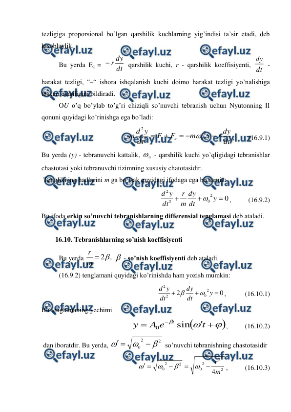  
 
tezligiga proporsional bo’lgan qarshilik kuchlarning yig’indisi ta’sir etadi, deb 
hisoblaylik.  
 
Bu yerda Fq = 
dt
dy
r

 qarshilik kuchi, r - qarshilik koeffisiyenti, dt
dy
 - 
harakat tezligi, “–“ ishora ishqalanish kuchi doimo harakat tezligi yo’nalishiga 
teskari ekanligini bildiradi.  
 
OU o’q bo’ylab to’g’ri chiziqli so’nuvchi tebranish uchun Nyutonning II 
qonuni quyidagi ko’rinishga ega bo’ladi:  
dt
dy
r
y
m
F
F
dt
y
d
m
к





2
0
2
2

,        (16.9.1) 
Bu yerda (y) - tebranuvchi kattalik, 
0
 - qarshilik kuchi yo’qligidagi tebranishlar 
chastotasi yoki tebranuvchi tizimning xususiy chatotasidir. 
 Tenglikning hadlarini m ga bo’lsak quyidagi ifodaga ega bo’lamiz:  
         
0
2
0
2
2



y
dt
dy
m
r
dt
y
d

,          (16.9.2) 
Bu ifoda erkin so’nuvchi tebranishlarning differensial tenglamasi deb ataladi.  
 
        16.10. Tebranishlarning so’nish koeffisiyenti 
 
Bu yerda 
,
2

m
r
  - so’nish koeffisiyenti deb ataladi. 
 
(16.9.2) tenglamani quyidagi ko’rinishda ham yozish mumkin:  
0
2
2
0
2
2



y
dt
dy
dt
y
d


,           (16.10.1) 
Bu tenglamaning yechimi 
        









t
e
A
y
t sin
0
,          (16.10.2) 
 dan iboratdir. Bu yerda, 
2
2
0






 so’nuvchi tebranishning chastotasidir 
2
2
2
0
2
2
0
4m
r









,          (16.10.3) 
