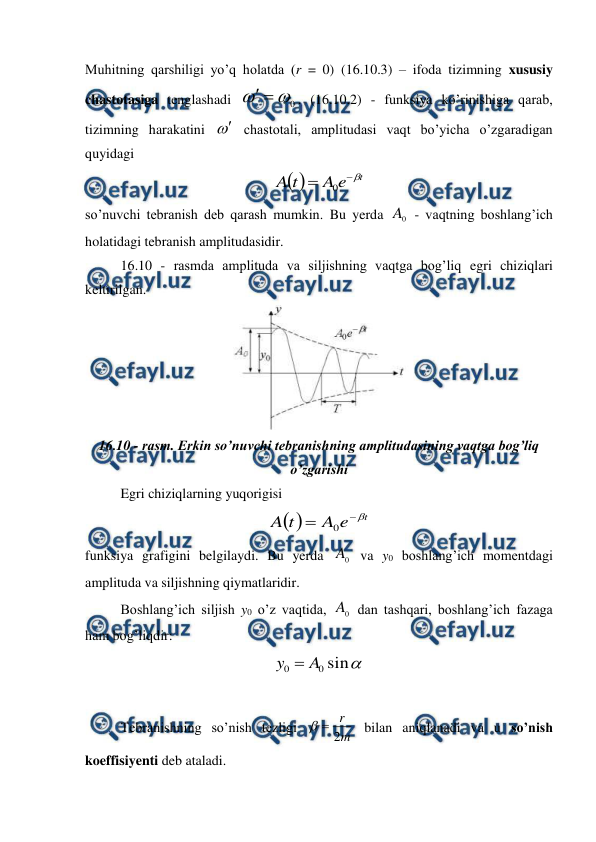  
 
Muhitning qarshiligi yo’q holatda (r = 0) (16.10.3) – ifoda tizimning xususiy 
chastotasiga tenglashadi 
0



. (16.10.2) - funksiya ko’rinishiga qarab, 
tizimning harakatini  chastotali, amplitudasi vaqt bo’yicha o’zgaradigan 
quyidagi 

t
e
A
t
A



0
 
so’nuvchi tebranish deb qarash mumkin. Bu yerda 
0
A  - vaqtning boshlang’ich 
holatidagi tebranish amplitudasidir. 
16.10 - rasmda amplituda va siljishning vaqtga bog’liq egri chiziqlari 
keltirilgan.  
 
16.10 - rasm. Erkin so’nuvchi tebranishning amplitudasining vaqtga bog’liq 
o’zgarishi 
Egri chiziqlarning yuqorigisi 

t
e
A
t
A



0
 
funksiya grafigini belgilaydi. Bu yerda 
0
A  va y0 boshlang’ich momentdagi 
amplituda va siljishning qiymatlaridir. 
 
Boshlang’ich siljish y0 o’z vaqtida, 
0
A  dan tashqari, boshlang’ich fazaga 
ham bog’liqdir: 

sin
0
0
A
y 
 
 
 
Tebranishning so’nish tezligi 
m
r
2


 bilan aniqlanadi va u so’nish 
koeffisiyenti deb ataladi. 
