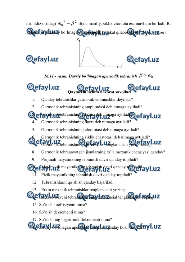  
 
dir, ildiz ostidagi 
2
2
0



 ifoda manfiy, siklik chastota esa mavhum bo’ladi. Bu 
holatda jism davriy bo’lmagan - aperiodik harakat qilaboshlaydi (16.11 - rasm). 
 
16.11 - rasm. Davriy bo’lmagan aperiodik tebranish 
0


 
 
 Qaytarish uchun nazorat savollari 
1. 
Qanday tebranishlar garmonik tebranishlar deyiladi?  
2. 
Garmonik tebranishning amplitudasi deb nimaga aytiladi? 
3. 
Garmonik tebranishning fazasi deb nimaga aytiladi? 
4. 
Garmonik tebranishning davri deb nimaga aytiladi? 
5. 
Garmonik tebranishning chastotasi deb nimaga aytiladi? 
6. 
Garmonik tebranishning siklik chastotasi deb nimaga aytiladi? 
7. 
Garmonik tebranishning differensial tenglamasini yozib bering. 
8. 
Garmonik tebranayotgan jismlarning to’la mexanik energiyasi qanday? 
9. 
Prujinali mayatnikning tebranish davri qanday topiladi? 
10. Matematik mayatnikning tebranish davri qanday topiladi? 
11. Fizik mayatnikning tebranish davri qanday topiladi? 
12. Tebranishlarni qo’shish qanday bajariladi 
13. Erkin mexanik tebranishlar tenglamasini yozing. 
14. 
 Erkin so’nuvchi tebranishlarning differensial tenglamasini yozing.  
15. 
 So’nish koeffisiyenti nima? 
16. 
 So’nish dekrementi nima? 
17. 
 So’nishning logarifmik dekrementi nima? 
18. 
 Davriy bo’lmagan aperiodik tebranish qanday hosil bo’ladi? 
 
