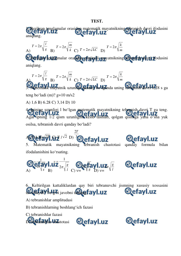  
 
TEST. 
1. Berilgan tenglamalar orasidan matematik mayatnikning tebranish davri ifodasini 
aniqlang. 
A) 
  B) 
 C) 
  D) 
  
2. Berilgan tenglamalar orasidan prujinali mayatnikning tebranish davri ifodasini 
aniqlang. 
A) 
  B) 
 C) 
  D) 
  
3. Matematik mayatnik uzunligi qanday bo‘lganda uning tebranish davri 6,28 s ga 
teng bo‘ladi (m)? g=10 m/s2 
A) 1,6 B) 6.28 C) 3,14 D) 10 
4. Ipining uzunligi l bo‘lgan matematik mayatnikning tebranish davri T ga teng. 
Agar ipning 1/2 qism uzunligini kesib tashlab, qolgan qismiga yana o‘sha yuk 
osilsa, tebranish davri qanday bo‘ladi? 
A) T/4 B)
 C) T /
 D)
 
5. Matematik mayatnikning tebranish chastotasi qanday formula bilan 
ifodalanishini ko‘rsating. 
A) 
  B) 
 C) =
  D) =
 
 
6. Keltirilgan kattaliklardan qay biri tebranuvchi jismning xususiy xossasini 
tavsiflaydi? To‘g‘ri javobni tanlang. 
A) tebranishlar amplitudasi 
B) tebranishlarning boshlang‘ich fazasi 
C) tebranishlar fazasi 
D) tebranishlar chastotasi 
  
g
l
T

2

k
m
T

2

LC
T

2

m
k
T

2

g
l
T

2

k
m
T

2

LC
T

2

m
k
T

2

T
2
2
3
2T
g
l
v

2
1

l
g
v

2
1

g
l

2
l
g

2
