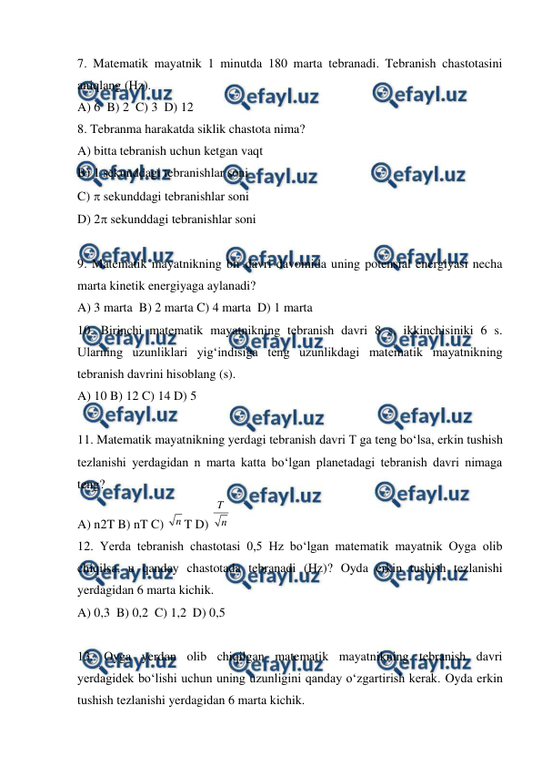  
 
7. Matematik mayatnik 1 minutda 180 marta tebranadi. Tebranish chastotasini 
aniqlang (Hz). 
A) 6  B) 2  C) 3  D) 12  
8. Tebranma harakatda siklik chastota nima? 
A) bitta tebranish uchun ketgan vaqt  
B) 1 sekunddagi tebranishlar soni  
C)  sekunddagi tebranishlar soni 
D) 2 sekunddagi tebranishlar soni 
 
9. Matematik mayatnikning bir davri davomida uning potensial energiyasi necha 
marta kinetik energiyaga aylanadi? 
A) 3 marta  B) 2 marta C) 4 marta  D) 1 marta 
10. Birinchi matematik mayatnikning tebranish davri 8 s, ikkinchisiniki 6 s. 
Ularning uzunliklari yig‘indisiga teng uzunlikdagi matematik mayatnikning 
tebranish davrini hisoblang (s). 
A) 10 B) 12 C) 14 D) 5 
  
11. Matematik mayatnikning yerdagi tebranish davri T ga teng bo‘lsa, erkin tushish 
tezlanishi yerdagidan n marta katta bo‘lgan planetadagi tebranish davri nimaga 
teng? 
A) n2T B) nT C) 
T D) 
 
12. Yerda tebranish chastotasi 0,5 Hz bo‘lgan matematik mayatnik Oyga olib 
chiqilsa, u qanday chastotada tebranadi (Hz)? Oyda erkin tushish tezlanishi 
yerdagidan 6 marta kichik. 
A) 0,3  B) 0,2  C) 1,2  D) 0,5 
 
13. Oyga yerdan olib chiqilgan matematik mayatnikning tebranish davri 
yerdagidek bo‘lishi uchun uning uzunligini qanday o‘zgartirish kerak. Oyda erkin 
tushish tezlanishi yerdagidan 6 marta kichik. 
n
n
T
