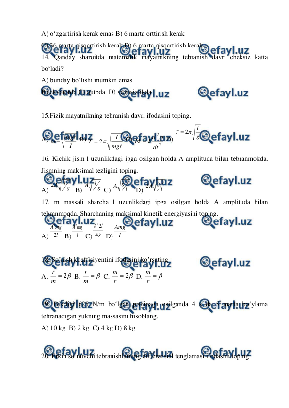  
 
A) o‘zgartirish kerak emas B) 6 marta orttirish kerak  
C) 36 marta qisqartirish kerak D) 6 marta qisqartirish kerak 
14. Qanday sharoitda matematik mayatnikning tebranish davri cheksiz katta 
bo‘ladi? 
A) bunday bo‘lishi mumkin emas 
B) ekvatorda C) qutbda  D) vaznsizlikda 
 
15.Fizik mayatnikning tebranish davri ifodasini toping. 
A) 
I
mg


 B) 

mg
I
T

2

 C) 
2
2
dt
d
I
M


 D) 
  
16. Kichik jism l uzunlikdagi ipga osilgan holda A amplituda bilan tebranmokda. 
Jismning maksimal tezligini toping. 
A) 
  B) 
 C) 
   D) 
 
17. m massali sharcha l uzunlikdagi ipga osilgan holda A amplituda bilan 
tebranmoqda. Sharchaning maksimal kinetik energiyasini toping. 
A)
 B)
 C)
 D)
 
 
18. So’nish koeffisiyentini ifodasini ko’rsating 
A. 

2

m
r
 B. 


m
r
 C. 

2

r
m
 D. 


r
m
 
 
19. Bikrligi 625 N/m bo‘lgan prujinaga osilganda 4 s da 5 marta bo‘ylama 
tebranadigan yukning massasini hisoblang. 
A) 10 kg  B) 2 kg  C) 4 kg D) 8 kg 
 
20. Erkin so’nuvchi tebranishlarning differensial tenglamasi ifodasini toping 
g
l
T

2

g
l
A
2
g
l
A
l
g
A
l
g
A
2
l
mg
A
2
2
l
mg
A
2
mg
l
A 2
2
l
Amg
