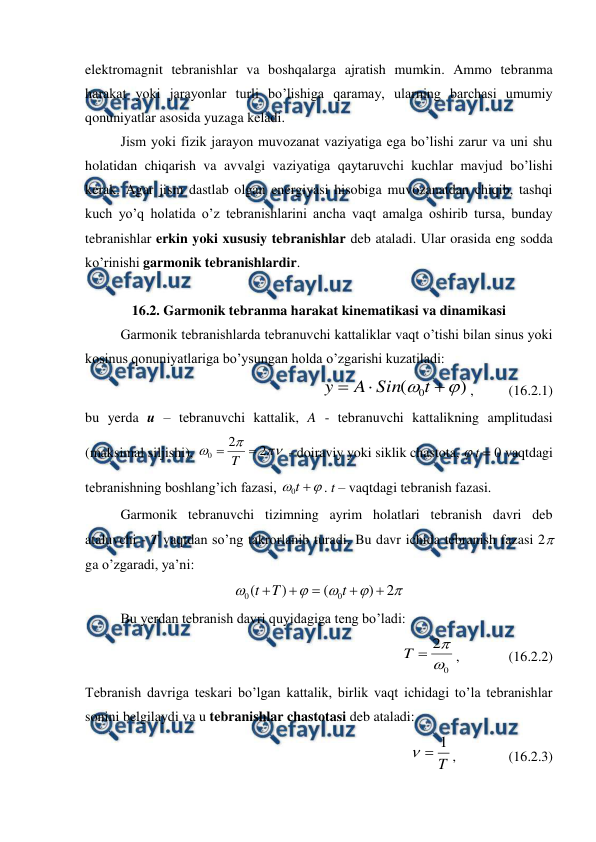  
 
elektromagnit tebranishlar va boshqalarga ajratish mumkin. Ammo tebranma 
harakat yoki jarayonlar turli bo’lishiga qaramay, ularning barchasi umumiy 
qonuniyatlar asosida yuzaga keladi. 
 
Jism yoki fizik jarayon muvozanat vaziyatiga ega bo’lishi zarur va uni shu 
holatidan chiqarish va avvalgi vaziyatiga qaytaruvchi kuchlar mavjud bo’lishi 
kerak. Agar jism dastlab olgan energiyasi hisobiga muvozanatdan chiqib, tashqi 
kuch yo’q holatida o’z tebranishlarini ancha vaqt amalga oshirib tursa, bunday 
tebranishlar erkin yoki xususiy tebranishlar deb ataladi. Ular orasida eng sodda 
ko’rinishi garmonik tebranishlardir. 
    
16.2. Garmonik tebranma harakat kinematikasi va dinamikasi 
 
Garmonik tebranishlarda tebranuvchi kattaliklar vaqt o’tishi bilan sinus yoki 
kosinus qonuniyatlariga bo’ysungan holda o’zgarishi kuzatiladi: 
)
(
0





t
Sin
A
y
,          (16.2.1) 
bu yerda u – tebranuvchi kattalik, A - tebranuvchi kattalikning amplitudasi 
(maksimal siljishi), 



2
2
0

T
 - doiraviy yoki siklik chastota,  t = 0 vaqtdagi 
tebranishning boshlang’ich fazasi, 



t
0
. t – vaqtdagi tebranish fazasi. 
 
Garmonik tebranuvchi tizimning ayrim holatlari tebranish davri deb 
ataluvchi - T vaqtdan so’ng takrorlanib turadi. Bu davr ichida tebranish fazasi 2 
ga o’zgaradi, ya’ni: 





2
)
(
)
(
0
0





t
T
t
 
 
Bu yerdan tebranish davri quyidagiga teng bo’ladi: 
0
2



T
,              (16.2.2) 
Tebranish davriga teskari bo’lgan kattalik, birlik vaqt ichidagi to’la tebranishlar 
sonini belgilaydi va u tebranishlar chastotasi deb ataladi: 
T
1


,               (16.2.3) 
