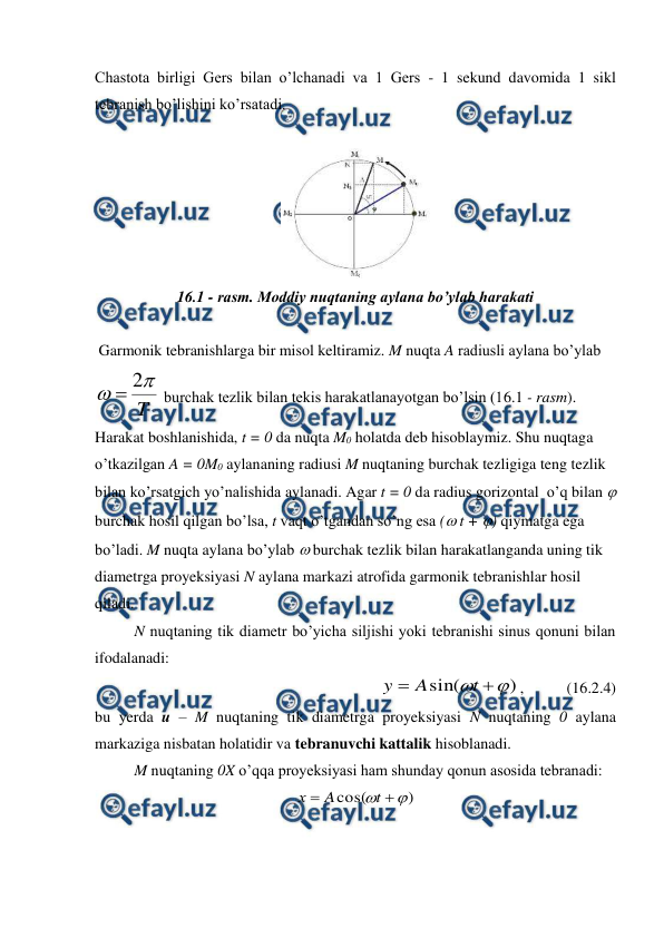  
 
Chastota birligi Gers bilan o’lchanadi va 1 Gers - 1 sekund davomida 1 sikl 
tebranish bo’lishini ko’rsatadi. 
 
 
 
16.1 - rasm. Moddiy nuqtaning aylana bo’ylab harakati 
 
 Garmonik tebranishlarga bir misol keltiramiz. M nuqta A radiusli aylana bo’ylab 
T


2

 burchak tezlik bilan tekis harakatlanayotgan bo’lsin (16.1 - rasm). 
Harakat boshlanishida, t = 0 da nuqta M0 holatda deb hisoblaymiz. Shu nuqtaga  
o’tkazilgan A = 0M0 aylananing radiusi M nuqtaning burchak tezligiga teng tezlik 
bilan ko’rsatgich yo’nalishida aylanadi. Agar t = 0 da radius gorizontal  o’q bilan  
burchak hosil qilgan bo’lsa, t vaqt o’tgandan so’ng esa ( t + ) qiymatga ega 
bo’ladi. M nuqta aylana bo’ylab  burchak tezlik bilan harakatlanganda uning tik 
diametrga proyeksiyasi N aylana markazi atrofida garmonik tebranishlar hosil 
qiladi. 
 
N nuqtaning tik diametr bo’yicha siljishi yoki tebranishi sinus qonuni bilan 
ifodalanadi: 
)
sin(



t
A
y
,           (16.2.4) 
bu yerda u – M nuqtaning tik diametrga proyeksiyasi N nuqtaning 0 aylana 
markaziga nisbatan holatidir va tebranuvchi kattalik hisoblanadi. 
 
M nuqtaning 0X o’qqa proyeksiyasi ham shunday qonun asosida tebranadi: 
)
cos(



t
A
х
 
