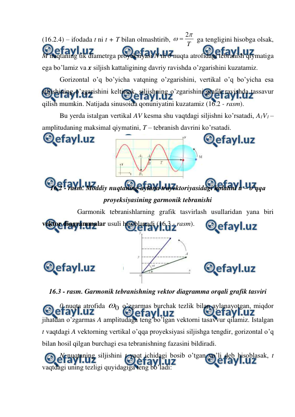  
 
(16.2.4) – ifodada t ni t + T bilan olmashtirib, 
T


2

 ga tengligini hisobga olsak, 
M nuqtaning tik diametrga proyeksiyasi N ni 0 nuqta atrofidagi tebranish qiymatiga 
ega bo’lamiz va x siljish kattaligining davriy ravishda o’zgarishini kuzatamiz. 
 
Gorizontal o’q bo’yicha vatqning o’zgarishini, vertikal o’q bo’yicha esa 
siljishining o’zgarishini keltirsak, siljishning o’zgarishini grafik ravishda tassavur 
qilish mumkin. Natijada sinusoida qonuniyatini kuzatamiz (16.2 - rasm).  
Bu yerda istalgan vertikal AV kesma shu vaqtdagi siljishni ko’rsatadi, A1V1 – 
amplitudaning maksimal qiymatini, T – tebranish davrini ko’rsatadi. 
 
16.2 - rasm. Moddiy nuqtaning aylana trayektoriyasidagi holatini u – o’qqa 
proyeksiyasining garmonik tebranishi 
 
 
Garmonik tebranishlarning grafik tasvirlash usullaridan yana biri 
vektor diagrammalar usuli hisoblanadi (16.3 - rasm). 
 
16.3 - rasm. Garmonik tebranishning vektor diagramma orqali grafik tasviri 
 
0 nuqta atrofida 
0
 o’zgarmas burchak tezlik bilan aylanayotgan, miqdor 
jihatdan o’zgarmas A amplitudaga teng bo’lgan vektorni tasavvur qilamiz. Istalgan 
t vaqtdagi A vektorning vertikal o’qqa proyeksiyasi siljishga tengdir, gorizontal o’q 
bilan hosil qilgan burchagi esa tebranishning fazasini bildiradi. 
 
N nuqtaning siljishini t vaqt ichidagi bosib o’tgan yo’li deb hisoblasak, t 
vaqtdagi uning tezligi quyidagiga teng bo’ladi: 
