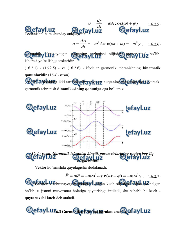  
 
)
cos(







t
A
dt
dy
,        (16.2.5) 
Tezlanishni ham shunday aniqlaymiz: 
y
t
A
dt
d
a
2
2
)
sin(











,     (16.2.6) 
Garmonik tebranayotgan nuqtaning tezlanishi siljishga proporsional bo’lib, 
ishorasi yo’nalishga teskaridir. 
(16.2.1) - (16.2.5) - va (16.2.6) - ifodalar garmonik tebranishning kinematik 
qonunlaridir (16.4 - rasm). 
(16.2.6) - ifodaning ikki tarafini tebranayotgan nuqtaning massasiga ko’paytirsak, 
garmonik tebranish dinamikasining qonuniga ega bo’lamiz. 
 
 
16.4 - rasm. Garmonik tebranish kinetik parametrlarining vaqtga bog’liq 
o’zgarishlari 
 
 
Vektor ko’rinishda quyidagicha ifodalanadi: 
y
m
t
A
m
a
m
F
2
2
)
sin(












,    (16.2.7) 
 
Garmonik tebranayotgan jismga quyilgan kuch siljishga teskari yo’nalgan 
bo’lib, u jismni muvozanat holatiga qaytarishga intiladi, shu sababli bu kuch - 
qaytaruvchi kuch deb ataladi. 
         
16.3 Garmonik tebranma harakat energiyasi 
