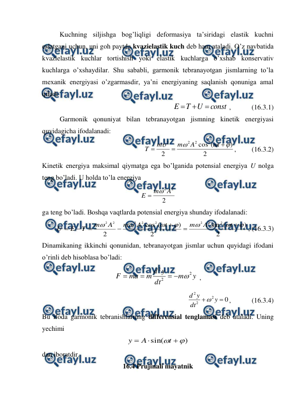  
 
 
Kuchning siljishga bog’liqligi deformasiya ta’siridagi elastik kuchni 
eslatgani uchun, uni goh paytda kvazielastik kuch deb ham ataladi. O’z navbatida 
kvazielastik kuchlar tortishish yoki elastik kuchlarga o’xshab konservativ 
kuchlarga o’xshaydilar. Shu sababli, garmonik tebranayotgan jismlarning to’la 
mexanik energiyasi o’zgarmasdir, ya’ni energiyaning saqlanish qonuniga amal 
qiladi 
const
U
T
E



 ,            (16.3.1)  
 
Garmonik qonuniyat bilan tebranayotgan jismning kinetik energiyasi 
quyidagicha ifodalanadi: 
2
)
(
cos
2
2
2
2
2







t
A
m
m
T
,         (16.3.2) 
Kinetik energiya maksimal qiymatga ega bo’lganida potensial energiya U nolga 
teng bo’ladi. U holda to’la energiya 
2
2
2A
m
E


 
ga teng bo’ladi. Boshqa vaqtlarda potensial energiya shunday ifodalanadi: 
2
)
(
sin
2
)
(
cos
2
2
2
2
2
2
2
2
2














t
A
m
t
A
m
A
m
T
E
U
, (16.3.3) 
Dinamikaning ikkinchi qonunidan, tebranayotgan jismlar uchun quyidagi ifodani 
o’rinli deb hisoblasa bo’ladi: 
y
m
dt
y
d
m
ma
F
2
2
2





 , 
0
2
2
2


y
dt
y
d

,            (16.3.4) 
Bu ifoda garmonik tebranishlarning differensial tenglamasi deb ataladi. Uning 
yechimi 
)
sin(




t
A
y
 
dan iboratdir. 
16.4 Prujinali mayatnik 
