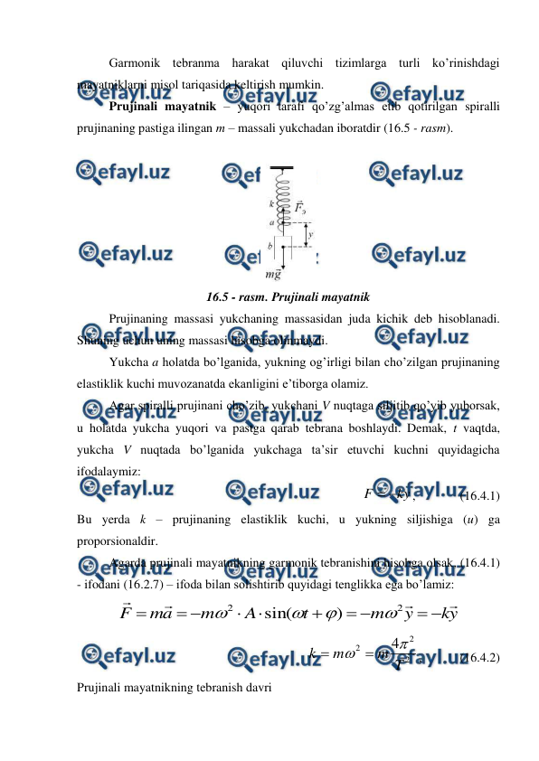  
 
 
Garmonik tebranma harakat qiluvchi tizimlarga turli ko’rinishdagi 
mayatniklarni misol tariqasida keltirish mumkin. 
 
Prujinali mayatnik – yuqori tarafi qo’zg’almas etib qotirilgan spiralli 
prujinaning pastiga ilingan m – massali yukchadan iboratdir (16.5 - rasm). 
 
 
16.5 - rasm. Prujinali mayatnik 
 
Prujinaning massasi yukchaning massasidan juda kichik deb hisoblanadi. 
Shuning uchun uning massasi hisobga olinmaydi. 
 
Yukcha a holatda bo’lganida, yukning og’irligi bilan cho’zilgan prujinaning 
elastiklik kuchi muvozanatda ekanligini e’tiborga olamiz. 
 
Agar spiralli prujinani cho’zib, yukchani V nuqtaga siljitib qo’yib yuborsak, 
u holatda yukcha yuqori va pastga qarab tebrana boshlaydi. Demak, t vaqtda, 
yukcha V nuqtada bo’lganida yukchaga ta’sir etuvchi kuchni quyidagicha 
ifodalaymiz: 
ky
F


,              (16.4.1) 
Bu yerda k – prujinaning elastiklik kuchi, u yukning siljishiga (u) ga 
proporsionaldir. 
 
Agarda prujinali mayatnikning garmonik tebranishini hisobga olsak, (16.4.1) 
- ifodani (16.2.7) – ifoda bilan solishtirib quyidagi tenglikka ega bo’lamiz: 
y
k
y
m
t
A
m
a
m
F














2
2
)
sin(




 
2
2
2
4
T
m
m
k



,            (16.4.2) 
Prujinali mayatnikning tebranish davri 
