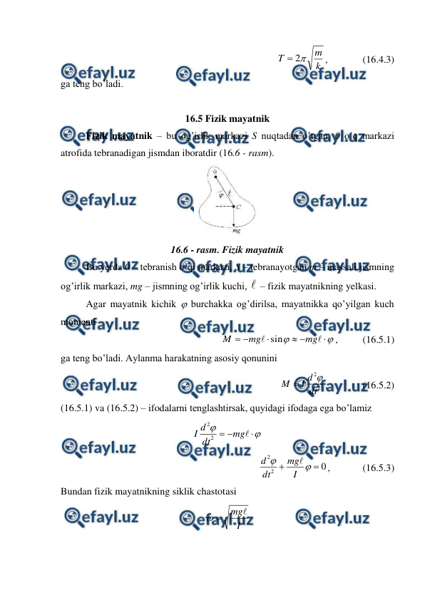  
 
k
m
T

2

,              (16.4.3) 
ga teng bo’ladi. 
 
16.5 Fizik mayatnik 
 
Fizik mayatnik – bu og’irlik markazi S nuqtadan o’tgan, 0 o’q markazi 
atrofida tebranadigan jismdan iboratdir (16.6 - rasm). 
 
16.6 - rasm. Fizik mayatnik 
 
Bu yerda 0 – tebranish o’qi markazi, S – tebranayotgan m – massali jismning 
og’irlik markazi, mg – jismning og’irlik kuchi,  – fizik mayatnikning yelkasi. 
 
Agar mayatnik kichik  burchakka og’dirilsa, mayatnikka qo’yilgan kuch 
momenti 










mg
mg
M
sin
,          (16.5.1) 
ga teng bo’ladi. Aylanma harakatning asosiy qonunini 
2
2
dt
d
I
M


,              (16.5.2) 
(16.5.1) va (16.5.2) – ifodalarni tenglashtirsak, quyidagi ifodaga ega bo’lamiz 






mg
dt
d
I
2
2
 
0
2
2




I
mg
dt
d

,             (16.5.3) 
Bundan fizik mayatnikning siklik chastotasi 
I
mg


 
