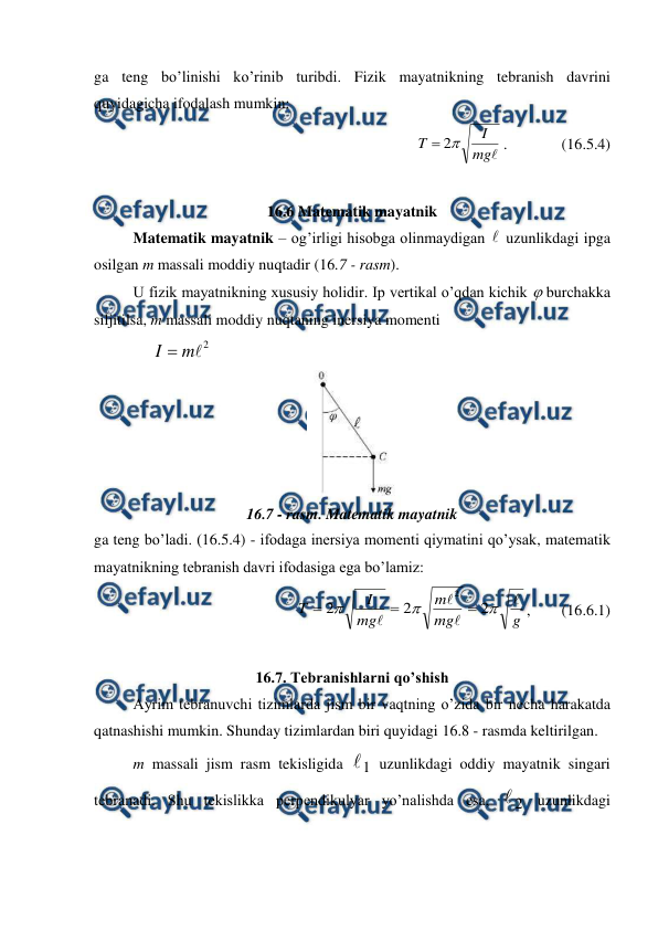  
 
ga teng bo’linishi ko’rinib turibdi. Fizik mayatnikning tebranish davrini 
quyidagicha ifodalash mumkin: 

mg
I
T

2

.              (16.5.4) 
 
16.6 Matematik mayatnik 
 
Matematik mayatnik – og’irligi hisobga olinmaydigan  uzunlikdagi ipga 
osilgan m massali moddiy nuqtadir (16.7 - rasm).  
U fizik mayatnikning xususiy holidir. Ip vertikal o’qdan kichik  burchakka 
siljitilsa, m massali moddiy nuqtaning inersiya momenti 
               
2

m
I 
 
 
16.7 - rasm. Matematik mayatnik 
ga teng bo’ladi. (16.5.4) - ifodaga inersiya momenti qiymatini qo’ysak, matematik 
mayatnikning tebranish davri ifodasiga ega bo’lamiz: 
g
mg
m
mg
I
T







2
2
2
2



,        (16.6.1) 
 
16.7. Tebranishlarni qo’shish 
 
Ayrim tebranuvchi tizimlarda jism bir vaqtning o’zida bir necha harakatda 
qatnashishi mumkin. Shunday tizimlardan biri quyidagi 16.8 - rasmda keltirilgan. 
m massali jism rasm tekisligida 
1
 uzunlikdagi oddiy mayatnik singari 
tebranadi. Shu tekislikka perpendikulyar yo’nalishda esa, 
2

 uzunlikdagi 
