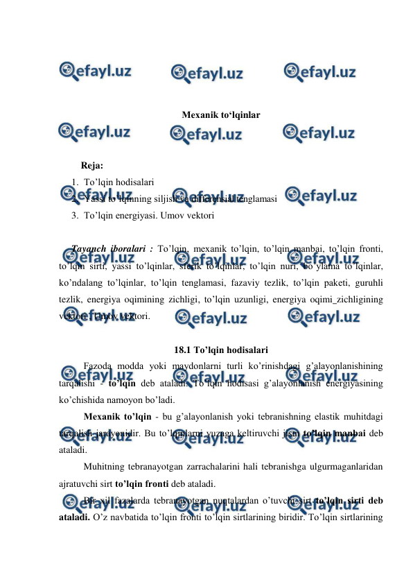  
 
 
 
 
 
Mexanik to‘lqinlar 
 
 
         Reja: 
1. To’lqin hodisalari 
2. Yassi to’lqinning siljish va differensial tenglamasi  
3. To’lqin energiyasi. Umov vektori 
 
Tayanch iboralari : To’lqin, mexanik to’lqin, to’lqin manbai, to’lqin fronti, 
to’lqin sirti, yassi to’lqinlar, sferik to’lqinlar, to’lqin nuri, bo’ylama to’lqinlar, 
ko’ndalang to’lqinlar, to’lqin tenglamasi, fazaviy tezlik, to’lqin paketi, guruhli 
tezlik, energiya oqimining zichligi, to’lqin uzunligi, energiya oqimi zichligining 
vektori , Umov vektori. 
 
18.1 To’lqin hodisalari 
 
Fazoda modda yoki maydonlarni turli ko’rinishdagi g’alayonlanishining 
tarqalishi - to’lqin deb ataladi. To’lqin hodisasi g’alayonlanish energiyasining 
ko’chishida namoyon bo’ladi. 
 
Mexanik to’lqin - bu g’alayonlanish yoki tebranishning elastik muhitdagi 
tarqalish jarayonidir. Bu to’lqinlarni yuzaga keltiruvchi jism to’lqin manbai deb 
ataladi.  
 
Muhitning tebranayotgan zarrachalarini hali tebranishga ulgurmaganlaridan 
ajratuvchi sirt to’lqin fronti deb ataladi. 
 
Bir xil fazalarda tebranayotgan nuqtalardan o’tuvchi sirt to’lqin sirti deb 
ataladi. O’z navbatida to’lqin fronti to’lqin sirtlarining biridir. To’lqin sirtlarining 
