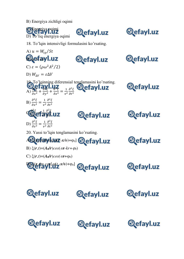  
 
B) Energiya zichligi oqimi 
C) Energiya oqimi 
D) To’liq energiya oqimi 
18. To’lqin intensivligi formulasini ko’rsating. 
A) 𝑢= 𝑊
ср 𝑆𝑡
⁄
  
B) 𝑢= 𝜀𝑣 
C) 𝜀= (𝜌𝜔2𝐴2 2
⁄ ) 
D) 𝑊
∆𝑉= 𝜀∆𝑉 
19. To’lqinning diferensial tenglamasini ko’rsating. 
A) 
𝜕2𝜉
𝜕𝑥2 +
𝜕2𝜉
𝜕𝑦2 +
𝜕2𝜉
𝜕𝑧2 =
1
𝑣2
𝜕2𝜉
𝜕𝑡2 
B) 
𝜕2𝜉
𝜕𝑥2 =
1
𝑣2
𝜕2𝜉
𝜕𝑡2 
C)
𝜕2𝜉
𝜕𝑦2 =
1
𝑣2
𝜕2𝜉
𝜕𝑡2  
D) 
𝜕2𝜉
𝜕𝑧2 =
1
𝑣2
𝜕2𝜉
𝜕𝑡2 
20. Yassi to’lqin tenglamasini ko’rsating. 
A) (x,t)=Acos[(t -х/υ)+0] 
B) (r,t)=(A0/r)cos(t-kr+0) 
C) (r,t)=(A0/r)cos(t+0) 
D) (x,t)= cos[(t -х/υ)+0] 
 
 
 
 
 
 
