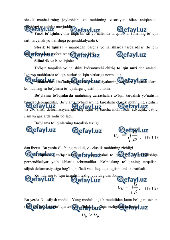  
 
shakli manbalarning joylashishi va muhitning xususiyati bilan aniqlanadi. 
Quyidagi to’lqinlar mavjuddir: 
 
Yassi to’lqinlar, ular faqat bir xil yo’nalishda tarqaladilar (ularning to’lqin 
sirti tarqalish yo’nalishiga perpendikulyardir);  
 
Sferik to’lqinlar - manbadan barcha yo’nalishlarda tarqaladilar (to’lqin 
sirtlari konsentrik sferalardan iborat bo’ladi);  
 
Silindrik va b. to’lqinlar. 
 
To’lqin tarqalish yo’nalishini ko’rsatuvchi chiziq to’lqin nuri deb ataladi. 
Izotrop muhitlarda to’lqin nurlari to’lqin sirtlariga normaldir. 
 
Muhitda hosil bo’ladigan elastik deformasiyalarning xarakteriga qarab ularni 
ko’ndalang va bo’ylama to’lqinlarga ajratish mumkin.  
 
Bo’ylama to’lqinlarda muhitning zarrachalari to’lqin tarqalish yo’nalishi 
bo’ylab tebranadilar. Bo’ylama to’lqinlarning tarqalishi elastik muhitning siqilish 
va cho’zilish deformasiyalariga bog’liqdir va barcha muhitlarda: suyuqlik, qattiq 
jism va gazlarda sodir bo’ladi.  
Bo’ylama to’lqinlarning tarqalish tezligi  
 


E
б 
 ,    (18.1.1) 
dan iborat. Bu yerda E - Yung moduli,  - elastik muhitning zichligi. 
 
Ko’ndalang to’lqinlarda muhit zarrachalari to’lqin tarqalish yo’nalishiga 
perpendikulyar yo’nalishlarda tebranadilar. Ko’ndalang to’lqinning tarqalishi 
siljish deformasiyasiga bog’liq bo’ladi va u faqat qattiq jismlarda kuzatiladi. 
 
Ko’ndalang to’lqin tarqalish tezligi quyidagidan iborat: 
 


G
K 
,     (18.1.2) 
Bu yerda G - siljish moduli. Yung moduli siljish modulidan katta bo’lgani uchun 
(E > G), bo’ylama to’lqin tezligi ko’ndalang to’lqin tezligidan kattadir. 
К
б



 
