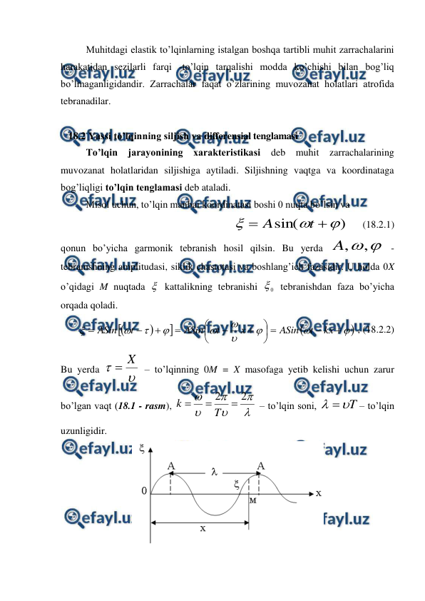  
 
 
Muhitdagi elastik to’lqinlarning istalgan boshqa tartibli muhit zarrachalarini 
harakatidan sezilarli farqi -to’lqin tarqalishi modda ko’chishi bilan bog’liq 
bo’lmaganligidandir. Zarrachalar faqat o’zlarining muvozanat holatlari atrofida 
tebranadilar. 
 
   18.2 Yassi to’lqinning siljish va differensial tenglamasi 
 
To’lqin jarayonining xarakteristikasi deb muhit zarrachalarining 
muvozanat holatlaridan siljishiga aytiladi. Siljishning vaqtga va koordinataga 
bog’liqligi to’lqin tenglamasi deb ataladi. 
Misol uchun, to’lqin manbai koordinatasi boshi 0 nuqta bo’lsin va 
  
)
sin(





t
A
    (18.2.1) 
qonun bo’yicha garmonik tebranish hosil qilsin. Bu yerda 

,
,
A
 - 
tebranishning amplitudasi, siklik chastotasi va boshlang’ich fazasidir. U holda 0X 
o’qidagi M nuqtada  kattalikning tebranishi 
0
 tebranishdan faza bo’yicha 
orqada qoladi. 































kx
t
ASin
х
t
ASin
t
ASin
 , (18.2.2) 
Bu yerda 


X

 – to’lqinning 0M = X masofaga yetib kelishi uchun zarur 
bo’lgan vaqt (18.1 - rasm), 






2
2



T
k
 – to’lqin soni, 
T


– to’lqin 
uzunligidir. 
 
