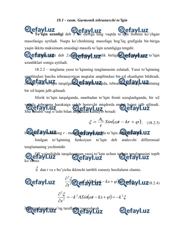  
 
18.1 - rasm. Garmonik tebranuvchi to’lqin 
 
 
To’lqin uzunligi deb T bir davrga teng vaqtda to’lqin frontini ko’chgan 
masofasiga aytiladi. Nuqta ko’chishining masofaga bog’liq grafigida bir-biriga 
yaqin ikkita maksimum orasidagi masofa to’lqin uzunligiga tengdir. 
 
To’lqin soni deb 2 masofadagi uzunlik birligida joylashadigan to’lqin 
uzunliklari soniga aytiladi. 
18.2.2 – tenglama yassi to’lqinning tenglamasini eslatadi. Yassi to’lqinning 
amplitudasi barcha tebranayotgan nuqtalar amplitudasi bir-xil ekanligini bildiradi, 
chunki yassi to’lqin tarqalganda, har birlik vaqtda, tebranma harakatga muhitning 
bir xil hajmi jalb qilinadi. 
 
Sferik to’lqin tarqalganda, manbadan to’lqin fronti uzoqlashganda, bir xil 
vaqtda, tebranma harakatga oshib boruvchi miqdorda muhit hajmi jalb qilinadi. 
Shu sababli vaqt o’tishi bilan amplituda kamayib boradi: 









kr
t
Sin
A
0
,    (18.2.3) 
bu yerda A - muhitning r - masofadagi nuqtalarida to’lqin amplitudasidir. 
 
Istalgan 
to’lqinning 
funksiyasi 
to’lqin 
deb 
ataluvchi 
differensial 
tenglamaning yechimidir. 
 
OX yo’nalishda tarqalayotgan yassi to’lqin uchun to’lqin tenglamasini topib 
ko’ramiz. 
 dan t va x bo’yicha ikkinchi tartibli xususiy hosilalarni olamiz. 
 
 








2
2
2
2








kx
t
ASin
t
,  
 (18.2.4) 






2
2
2
2
k
kx
t
ASin
k
x








 
Ikki tenglamaning o’ng taraflarini taqqoslasak 
 

