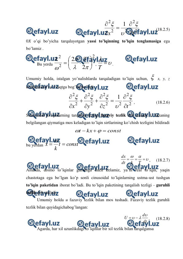  
 
     
2
2
2
2
2
1
t
x








 ,  
   (18.2.5) 
0X o’qi bo’yicha tarqalayotgan yassi to’lqinning to’lqin tenglamasiga ega 
bo’lamiz . 
 
Bu yerda 
2
2
2
2
2












T
k
, 


T
. 
Umumiy holda, istalgan yo’nalishlarda tarqaladigan to’lqin uchun,  x, y, z 
kordinatalar va t vaqtga bog’liq bo’ladi 
2
2
2
2
2
2
2
2
2
1
t
z
y
x
















,  
  
 (18.2.6) 
Sinusoidal to’lqinlarning tarqalish tezligi fazaviy tezlik deb ataladi. U fazaning 
belgilangan qiymatiga mos keladigan to’lqin sirtlarining ko’chish tezligini bildiradi  
const
kx
t





 
bu yerdan 
const
t
k
x


 






T
k
dt
dx
,   
   (18.2.7) 
Amalda, doimo to’lqinlar guruhiga duch kelamiz, ya’ni real to’lqin, yaqin 
chastotaga ega bo’lgan ko’p sonli cinusoidal to’lqinlarning ustma-ust tushgan 
to’lqin paketidan iborat bo’ladi. Bu to’lqin paketining tarqalish tezligi - guruhli 
tezlik deb ataladi.  
 
Umumiy holda u fazaviy tezlik bilan mos tushadi. Fazaviy tezlik guruhli 
tezlik bilan quyidagichabog’langan:  
            
        
dt
d
U




,      (18.2.8) 
 
Agarda, har xil uzunlikdagi to’lqinlar bir xil tezlik bilan tarqalgansa  
