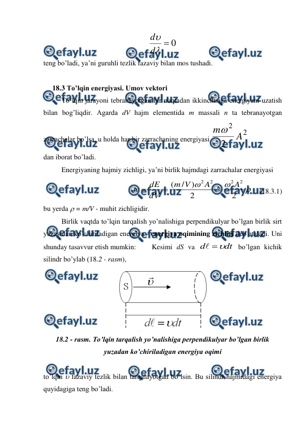  
 
0



d
d
 
teng bo’ladi, ya’ni guruhli tezlik fazaviy bilan mos tushadi. 
     
     18.3 To’lqin energiyasi. Umov vektori 
 
To’lqin jarayoni tebranayotgan bir nuqtadan ikkinchisiga energiyani uzatish 
bilan bog’liqdir. Agarda dV hajm elementida m massali n ta tebranayotgan 
zarrachalar bo’lsa, u holda har bir zarrachaning energiyasi 
2
2
2
A
m
 
dan iborat bo’ladi. 
 
Energiyaning hajmiy zichligi, ya’ni birlik hajmdagi zarrachalar energiyasi 



2
2
)
/
(
2
2
2
2
A
A
V
m
dV
dE
w



,   (18.3.1) 
bu yerda  = m/V - muhit zichligidir. 
 
Birlik vaqtda to’lqin tarqalish yo’nalishiga perpendikulyar bo’lgan birlik sirt 
yuzasidan ko’chiriladigan energiya - energiya oqimining zichligi deb ataladi. Uni 
shunday tasavvur etish mumkin: 
Kesimi dS va 
dt
d



 bo’lgan kichik 
silindr bo’ylab (18.2 - rasm),  
 
18.2 - rasm. To’lqin tarqalish yo’nalishiga perpendikulyar bo’lgan birlik 
yuzadan ko’chiriladigan energiya oqimi 
 
to’lqin  fazaviy tezlik bilan tarqalayotgan bo’lsin. Bu silindr hajmidagi energiya 
quyidagiga teng bo’ladi. 
