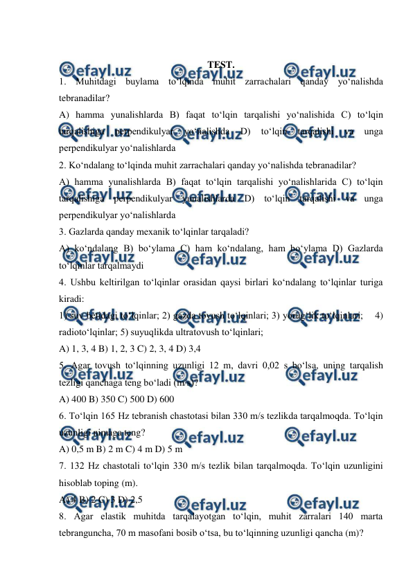  
 
 
TEST. 
1. Muhitdagi buylama to‘lqinda muhit zarrachalari qanday yo‘nalishda 
tebranadilar? 
A) hamma yunalishlarda B) faqat to‘lqin tarqalishi yo‘nalishida C) to‘lqin 
tarqalishiga 
perpendikulyar 
yo‘nalishda 
D) 
to‘lqin 
tarqalishi 
va 
unga 
perpendikulyar yo‘nalishlarda 
2. Ko‘ndalang to‘lqinda muhit zarrachalari qanday yo‘nalishda tebranadilar? 
A) hamma yunalishlarda B) faqat to‘lqin tarqalishi yo‘nalishlarida C) to‘lqin 
tarqalishiga perpendikulyar yunalishlarda D) to‘lqin tarqalishi va unga 
perpendikulyar yo‘nalishlarda 
3. Gazlarda qanday mexanik to‘lqinlar tarqaladi? 
A) ko‘ndalang B) bo‘ylama C) ham ko‘ndalang, ham bo‘ylama D) Gazlarda 
to‘lqinlar tarqalmaydi 
4. Ushbu keltirilgan to‘lqinlar orasidan qaysi birlari ko‘ndalang to‘lqinlar turiga 
kiradi:  
1) suv betidagi to‘lqinlar; 2) gazda tovush to‘lqinlari; 3) yorug‘lik to‘lqinlari;    4) 
radioto‘lqinlar; 5) suyuqlikda ultratovush to‘lqinlari; 
A) 1, 3, 4 B) 1, 2, 3 C) 2, 3, 4 D) 3,4  
5. Agar tovush to‘lqinning uzunligi 12 m, davri 0,02 s bo‘lsa, uning tarqalish 
tezligi qanchaga teng bo‘ladi (m/s)? 
A) 400 B) 350 C) 500 D) 600 
6. To‘lqin 165 Hz tebranish chastotasi bilan 330 m/s tezlikda tarqalmoqda. To‘lqin 
uzunligi nimaga teng? 
A) 0,5 m B) 2 m C) 4 m D) 5 m 
7. 132 Hz chastotali to‘lqin 330 m/s tezlik bilan tarqalmoqda. To‘lqin uzunligini 
hisoblab toping (m). 
A) 4 B) 2 C) 3 D) 2,5  
8. Agar elastik muhitda tarqalayotgan to‘lqin, muhit zarralari 140 marta 
tebranguncha, 70 m masofani bosib o‘tsa, bu to‘lqinning uzunligi qancha (m)? 
