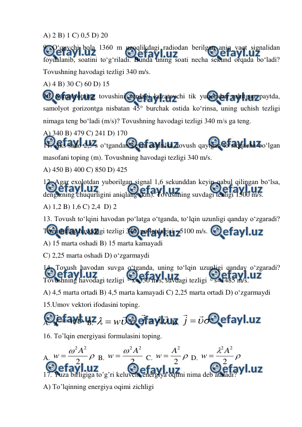  
 
A) 2 B) 1 C) 0,5 D) 20 
9. O‘quvchi bola 1360 m uzoqlikdagi radiodan berilgan aniq vaqt signalidan 
foydalanib, soatini to‘g‘riladi. Bunda uning soati necha sekund orqada bo‘ladi? 
Tovushning havodagi tezligi 340 m/s. 
A) 4 B) 30 C) 60 D) 15  
10. Samolyotning tovushini yerdagi kuzatuvchi tik yuqoridan eshitgan paytda, 
samolyot gorizontga nisbatan 45° burchak ostida ko‘rinsa, uning uchish tezligi 
nimaga teng bo‘ladi (m/s)? Tovushning havodagi tezligi 340 m/s ga teng. 
A) 340 B) 479 C) 241 D) 170 
11. Aks-sado 2,5 s o‘tgandan keyin eshitilsa, tovush qaytgan to‘siqqacha bo‘lgan 
masofani toping (m). Tovushning havodagi tezligi 340 m/s. 
A) 450 B) 400 C) 850 D) 425 
12. Agar exolotdan yuborilgan signal 1,6 sekunddan keyin qabul qilingan bo‘lsa, 
dengizning chuqurligini aniqlang (km). Tovushning suvdagi tezligi 1500 m/s. 
A) 1,2 B) 1,6 C) 2,4  D) 2  
13. Tovush to‘lqini havodan po‘latga o‘tganda, to‘lqin uzunligi qanday o‘zgaradi? 
Tovushning havodagi tezligi 340, po‘latdagisi - 5100 m/s. 
A) 15 marta oshadi B) 15 marta kamayadi 
C) 2,25 marta oshadi D) o‘zgarmaydi 
14. Tovush havodan suvga o‘tganda, uning to‘lqin uzunligi qanday o‘zgaradi? 
Tovushning havodagi tezligi x=330 m/s, suvdagi tezligi s=1485 m/s. 
A) 4,5 marta ortadi B) 4,5 marta kamayadi C) 2,25 marta ortadi D) o‘zgarmaydi 
15.Umov vektori ifodasini toping. 
A. 



w
j 
 B. 



w

 C. 




j
 D. 





j
 
16. To’lqin energiyasi formulasini toping. 
A. 


2
2
2A
w 
 B. 
2
2
2A
w


 C. 

2
2
A
w 
 D. 


2
2
2A
w 
 
17. Yuza birligiga to’g’ri keluvchi energiya oqimi nima deb ataladi? 
A) To’lqinning energiya oqimi zichligi 


