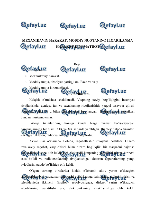  
 
 
 
 
 
MEXANIKAVIY HARAKAT. MODDIY NUQTANING ILGARILANMA 
HARAKAT KINEMATIKSI 
 
 
Reja: 
1. Fizika fani.  
2. Mexanikaviy harakat.  
3. Moddiy nuqta, absolyut qattiq jism. Fazo va vaqt.  
4. Moddiy nuqta kinematikasi.  
1. Fizika fani. 
Kelajak o’tmishda shakllanadi. Vaqtning uzviy bog’liqligini insoniyat 
rivojlanishda, ayniqsa fan va texnikaning rivojlanishida yaqqol tasavvur qilishi 
mumkin. Fizika va u bilan chambarchas bog’langan  hozirgi zamon texnikasi 
bundan mustasno emas. 
            Aloqa 
tizimlarining 
hozirgi 
kunda 
bizga 
xizmat 
ko’rsatayotgan 
namunalarining bir qismi XIX va XX asrlarda yaratilgan. Bu elektr aloqa tizimlari 
– telegraf, telefon, radio va kompyuter tarmoqlaridir. 
 
Avval ular o’zlaricha alohida, raqobatlashib rivojlana boshladi. O’zaro 
texnikaviy raqobat, vaqt o’tishi bilan o’zaro bog’liqlik, bir maqsadni bajarish 
uchun birlashishga olib keldi. Uch elektrodli lampaning yaratilishi ularga birinchi 
asos bo’ldi va radiotexnikaning rivojlanishiga, elektron apparatlarning yangi 
avlodlarini paydo bo’lishiga olib keldi. 
 
O’tgan asrning o’rtalarida kichik o’lchamli aktiv yarim o’tkazgich 
asboblaridan biri - tranzistorning kashf etilishi aloqa tizimlarida, radioeshittirish va 
televidenieda ikkinchi (inqilob) revolyutsiyaga, diskret yarim o’tkazgich 
asboblarning 
yaratilishi 
esa, 
elektronikaning 
shakllanishiga 
olib 
keldi. 
