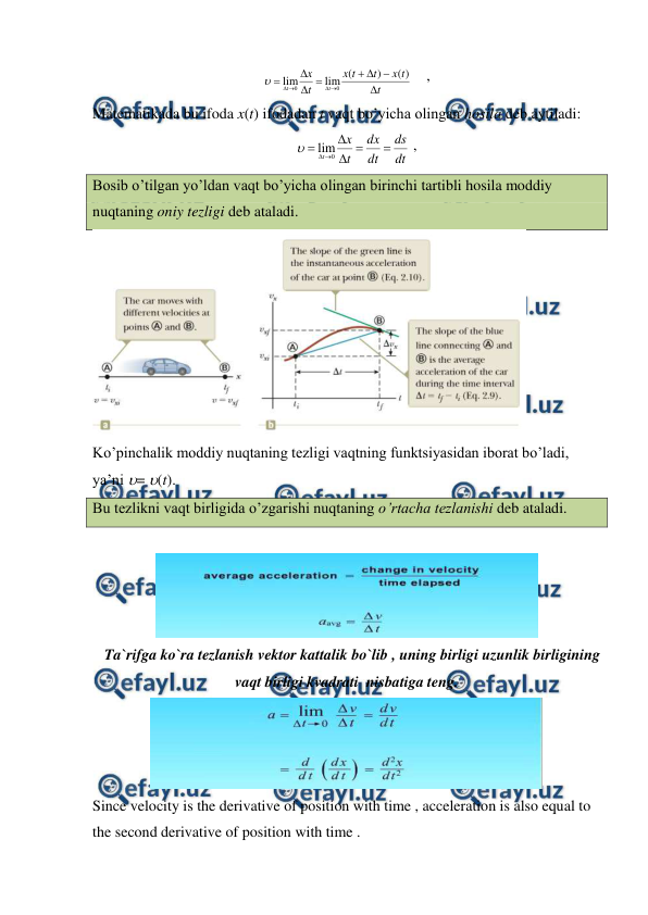  
 
t
t
x
t
t
x
t
x
t
t












)
(
)
(
lim
lim
0
0

    ,                
Matematikada bu ifoda x(t) ifodadan t vaqt bo’yicha olingan hosila deb aytiladi: 
dt
ds
dt
dx
t
x
t







0
lim

 ,                           
Bosib o’tilgan yo’ldan vaqt bo’yicha olingan birinchi tartibli hosila moddiy 
nuqtaning oniy tezligi deb ataladi.  
 
Ko’pinchalik moddiy nuqtaning tezligi vaqtning funktsiyasidan iborat bo’ladi, 
ya’ni = (t).  
Bu tezlikni vaqt birligida o’zgarishi nuqtaning o’rtacha tezlanishi deb ataladi. 
 
 
   Ta`rifga ko`ra tezlanish vektor kattalik bo`lib , uning birligi uzunlik birligining 
vaqt birligi kvadrati  nisbatiga teng. 
 
Since velocity is the derivative of position with time , acceleration is also equal to 
the second derivative of position with time . 
