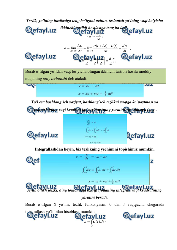  
 
Tezlik, yo'lning hosilasiga teng bo'lgani uchun, tezlanish yo'lning vaqt bo'yicha 
ikkinchi tartibli hosilasiga teng bo'ladi . 
t
a




 ,                                   
dt
d
t
t
t
t
t
a
t
t

















)
(
)
(
lim
lim
0
0
  ,   
2
2
dt
x
d
dt
dx
dt
d
dt
d
a










,                              
Bosib o’tilgan yo’ldan vaqt bo’yicha olingan ikkinchi tartibli hosila moddiy 
nuqtaning oniy tezlanishi deb ataladi. 
 
 
Yo'l esa boshlang`ich vaziyat, boshlang`ich tezlikni vaqtga ko`paytmasi va 
tezlanish bilan vaqt kvadrati ko`paytmasining yarmini yig`indisiga teng . 
 
Integrallashdan keyin, biz tezlikning yechimini topishimiz mumkin. 
 
Aytib o'tish joizki, o'ng tomondagi oxirgi ifodaning integrali vaqt kvadratining 
yarmini beradi. 
Bosib o’tilgan S yo’lni, tezlik funktsiyasini 0 dan t vaqtgacha chegarada 
integrallash yo’li bilan hisoblash mumkin 
dt
t
s
t
)
(
0


, 
