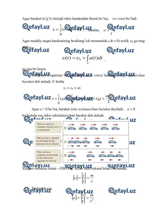  
 
Agar harakat to’g’ri chiziqli tekis harakatdan iborat bo’lsa,    = const bo’ladi. 
t
dt
s
t






0
 ,    bundan,    
t
s


 , 
Agar moddiy nuqta harakatining boshlang’ich momentida (t = 0) tezlik 0 ga teng 
bo’lsa: 
dt
t
a
t
t
)
(
)
(
0
0




 , 
ga ega bo’lamiz. 
 
Tezlanish o’zgarmas bo’lgan holda (a = const) harakat tekis o’zgaruvchan 
harakat deb ataladi. U holda                                           
                                             υt = υ0 + at,                                       
2
)
(
2
0
0
0
0
at
t
dt
at
dt
s
t
t
t










   ,          
Agar a > 0 bo’lsa, harakat tekis tezlanuvchan harakat deyiladi,    a < 0 
bo’lganda esa, tekis sekinlanuvchan harakat deb ataladi. 
            
 
 
Xalqaro birliklar tizimi- «XBT»da  tezlik metr/sekund bilan o’lchanadi. 



s
m
t
s 


 
 
Tezlanish esa, 



2
s
m
t
s
a


. 
