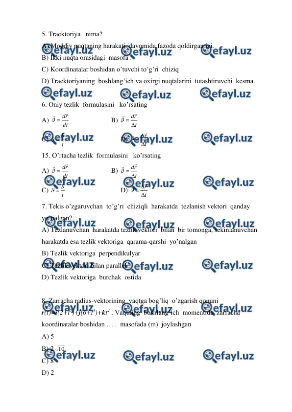  
 
5. Traektoriya   nima? 
A) Moddiy nuqtaning harakati  davomida fazoda qoldirgan izi.   
B) Ikki nuqta orasidagi  masofa .        
C) Koordinatalar boshidan o’tuvchi to’g’ri  chiziq  
D) Traektoriyaning  boshlang’ich va oxirgi nuqtalarini  tutashtiruvchi  kesma. 
 
6. Oniy tezlik  formulasini   ko’rsating   
A) 
dt
r
d



  
 
B) 
t
r
d





 
C) 
t
S


                                D) 
r
t


 
15. O’rtacha tezlik  formulasini   ko’rsating  
A) 
dt
r
d



  
 
B) 
t
r
d





 
C) 
t
S


                                D) 
r
t


 
7. Tekis o’zgaruvchan  to’g’ri  chiziqli  harakatda  tezlanish vektori  qanday   
yo’nalgan? 
A) Tezlanuvchan  harakatda tezlik vektori  bilan  bir tomonga, sekinlanuvchan  
harakatda esa tezlik vektoriga  qarama-qarshi  yo’nalgan   
B) Tezlik vektoriga  perpendikulyar  
C) Tezlik vektori bilan parallel 
D) Tezlik vektoriga  burchak  ostida   
 
8. Zarracha radius-vektorining  vaqtga bog’liq  o’zgarish qonuni   
r(t)=i(2+t2)+j(6+t3)+kt4 . Vaqtning  boshlang’ich  momentida  zarracha  
koordinatalar boshidan … .  masofada (m)  joylashgan  
A) 5  
 
 
 
 
 
 
 
B) 2 10  
C) 8 
D) 2 
