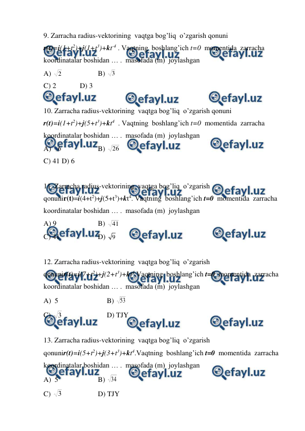  
 
9. Zarracha radius-vektorining  vaqtga bog’liq  o’zgarish qonuni  
r(t)=i(1+t2)+j(1+t3)+kt-4 . Vaqtning  boshlang’ich t=0  momentida  zarracha  
koordinatalar boshidan … .  masofada (m)  joylashgan  
A) 
2  
 
B) 3  
C) 2  
D) 3 
 
10. Zarracha radius-vektorining  vaqtga bog’liq  o’zgarish qonuni 
r(t)=i(1+t2)+j(5+t3)+kt4  . Vaqtning  boshlang’ich t=0  momentida  zarracha  
koordinatalar boshidan … .  masofada (m)  joylashgan 
A) 
6  
 
B) 
26  
 
C) 41 D) 6 
 
11. Zarracha radius-vektorining  vaqtga bog’liq  o’zgarish 
qonunir(t)=i(4+t2)+j(5+t3)+kt4. Vaqtning  boshlang’ich t=0  momentida  zarracha  
koordinatalar boshidan … .  masofada (m)  joylashgan 
A) 9  
 
B) 
41 
C) 41  
 
D) 9  
 
12. Zarracha radius-vektorining  vaqtga bog’liq  o’zgarish 
qonunir(t)=i(7+t2)+j(2+t3)+kt4.Vaqtning  boshlang’ich t=0  momentida  zarracha  
koordinatalar boshidan … .  masofada (m)  joylashgan  
A)  5  
 
     B) 53 
 
C) 3  
 
     D) TJY  
 
13. Zarracha radius-vektorining  vaqtga bog’liq  o’zgarish 
qonunir(t)=i(5+t2)+j(3+t3)+kt4.Vaqtning  boshlang’ich t=0  momentida  zarracha  
koordinatalar boshidan … .  masofada (m)  joylashgan 
A)  5  
 
B) 34 
C) 3  
 
D) TJY 
