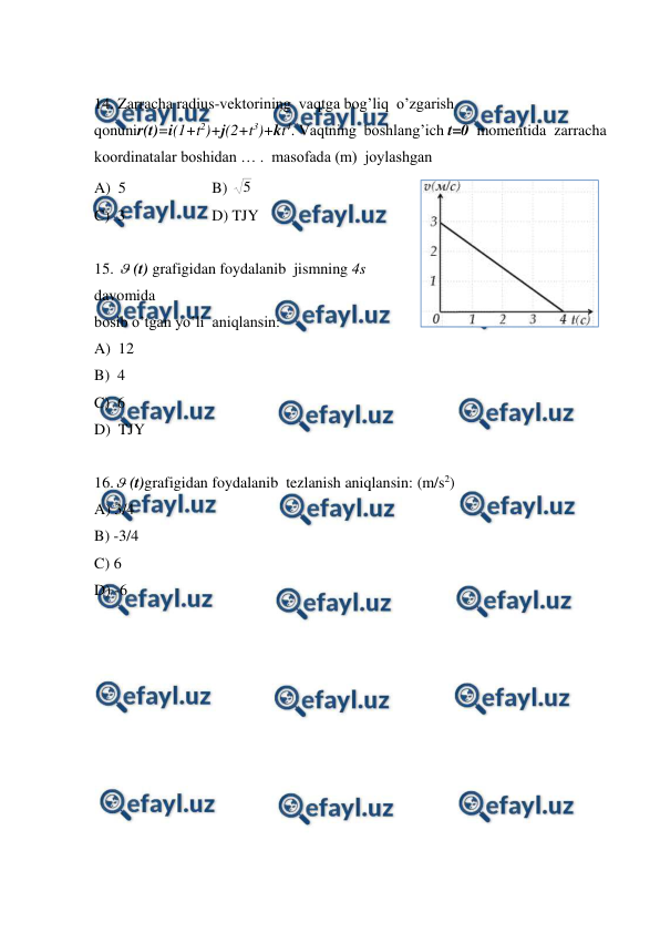  
 
 
14. Zarracha radius-vektorining  vaqtga bog’liq  o’zgarish 
qonunir(t)=i(1+t2)+j(2+t3)+kt4. Vaqtning  boshlang’ich t=0  momentida  zarracha  
koordinatalar boshidan … .  masofada (m)  joylashgan  
A)  5  
 
B) 5  
C)  3  
 
D) TJY 
 
15. (t) grafigidan foydalanib  jismning 4s 
davomida  
bosib o’tgan yo’li  aniqlansin:  
A)  12 
 
 
 
 
 
 
 
B)  4  
 
 
 
 
 
 
C)  6 
D)  TJY 
 
16.(t)grafigidan foydalanib  tezlanish aniqlansin: (m/s2)  
A) 3/4 
 
 
 
 
 
 
 
B) -3/4 
 
C) 6  
 
 
 
 
 
D) -6 
 
 
 
 
 
 
 
 
 
