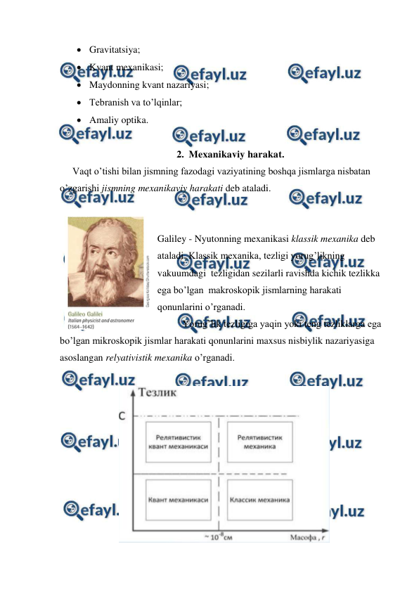 
 
 Gravitatsiya; 
 Kvant mexanikasi; 
 Maydonning kvant nazariyasi; 
 Tebranish va to’lqinlar; 
 Amaliy optika. 
 
2. Mexanikaviy harakat. 
Vaqt o’tishi bilan jismning fazodagi vaziyatining boshqa jismlarga nisbatan 
o’zgarishi jismning mexanikaviy harakati deb ataladi. 
 
 
 
Galiley - Nyutonning mexanikasi klassik mexanika deb 
ataladi. Klassik mexanika, tezligi yorug’likning 
vakuumdagi  tezligidan sezilarli ravishda kichik tezlikka 
ega bo’lgan  makroskopik jismlarning harakati 
qonunlarini o’rganadi. 
 
Yorug’lik tezligiga yaqin yoki teng tezliklarga ega 
bo’lgan mikroskopik jismlar harakati qonunlarini maxsus nisbiylik nazariyasiga 
asoslangan relyativistik mexanika o’rganadi. 
 
 
